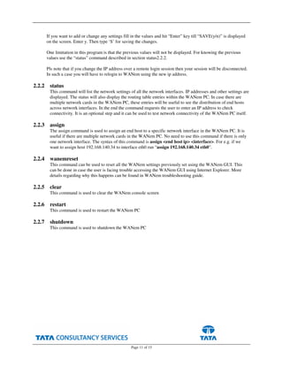 Page 11 of 15
If you want to add or change any settings fill in the values and hit “Enter” key till “SAVE(y/n)” is displayed
on the screen. Enter y. Then type ‘S’ for saving the changes.
One limitation in this program is that the previous values will not be displayed. For knowing the previous
values use the “status” command described in section status2.2.2.
Pls note that if you change the IP address over a remote login session then your session will be disconnected.
In such a case you will have to relogin to WANem using the new ip address.
2.2.2 status
This command will list the network settings of all the network interfaces. IP addresses and other settings are
displayed. The status will also display the routing table entries within the WANem PC. In case there are
multiple network cards in the WANem PC, these entries will be useful to see the distribution of end hosts
across network interfaces. In the end the command requests the user to enter an IP address to check
connectivity. It is an optional step and it can be used to test network connectivity of the WANem PC itself.
2.2.3 assign
The assign command is used to assign an end host to a specific network interface in the WANem PC. It is
useful if there are multiple network cards in the WANem PC. No need to use this command if there is only
one network interface. The syntax of this command is assign <end host ip> <interface>. For e.g. if we
want to assign host 192.168.140.34 to interface eth0 run “assign 192.168.140.34 eth0”.
2.2.4 wanemreset
This command can be used to reset all the WANem settings previously set using the WANem GUI. This
can be done in case the user is facing trouble accessing the WANem GUI using Internet Explorer. More
details regarding why this happens can be found in WANem troubleshooting guide.
2.2.5 clear
This command is used to clear the WANem console screen
2.2.6 restart
This command is used to restart the WANem PC
2.2.7 shutdown
This command is used to shutdown the WANem PC
 