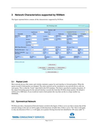 Page 12 of 15
3 Network Characteristics supported by WANem
The figure reprinted below contains all the characteristics supported by WANem
3.1 Packet Limit
Most network devices like routers and switches maintain a queue for each interface to forward packets. When the
queue exceeds it limit packets are dropped. The entire netword can be considered as one network device with one
such queue. This is what the “Limit” input field in the GUI emulates. The limit is specified in number of packets. If
the output forwarding queue for the selected interface exceeds this limit then WANem drops packets. By default it
will be set to 1000 bytes. If you would not want to limit packets this way then set this to a large number say
99999999.
3.2 Symmetrical Network
WANem provides a Symmetrical Network feature (circled in the figure). If this is set to yes then it means that all the
network settings in the rule set will be apply in both directions of traffic flow. If this is set to “No” then it will apply
to only one direction of flow i.e. it will apply on to packets flowing from the host identified in “IP source addr” to
 