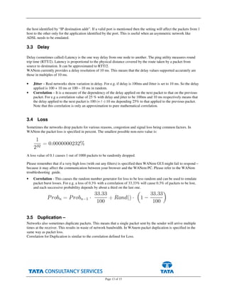 Page 13 of 15
the host identified by “IP destination addr”. If a valid port is mentioned then the setting will affect the packets from 1
host to the other only for the application identified by the port. This is useful when an asymmetric network like
ADSL needs to be emulated.
3.3 Delay
Delay (sometimes called) Latency is the one way delay from one node to another. The ping utility measures round
trip time (RTT/2). Latency is proportional to the physical distance covered by the route taken by a packet from
source to destination. It can be approximated to RTT/2.
WANem currently provides a delay resolution of 10 ms. This means that the delay values supported accurately are
those in multiples of 10 ms.
• Jitter – Real networks show variation in delay. For e.g. if delay is 100ms and Jitter is set to 10 ms. So the delay
applied is 100 + 10 ms or 100 – 10 ms in random.
• Correlation – It is a measure of the dependency of the delay applied on the next packet to that on the previous
packet. For e.g a correlation value of 25 % with delay and jitter to be 100ms and 10 ms respectively means that
the delay applied to the next packet is 100 (+ / -) 10 ms depending 25% to that applied to the previous packet.
Note that this correlation is only an approximation to pure mathematical correlation.
3.4 Loss
Sometimes the networks drop packets for various reasons, congestion and signal loss being common factors. In
WANem the packet loss is specified in percent. The smallest possible non-zero value is:
A loss value of 0.1 causes 1 out of 1000 packets to be randomly dropped.
Please remember that if a very high loss (with out any filters) is specified then WANem GUI might fail to respond –
because it may affect the communication between your browser and the WANem PC. Please refer to the WANem
troubleshooting guide.
• Correlation - This causes the random number generator for loss to be less random and can be used to emulate
packet burst losses. For e.g. a loss of 0.3% with a correlation of 33.33% will cause 0.3% of packets to be lost,
and each successive probability depends by about a third on the last one.
3.5 Duplication –
Networks also sometimes duplicate packets. This means that a single packet sent by the sender will arrive multiple
times at the receiver. This results in waste of network bandwidth. In WAnem packet duplication is specified in the
same way as packet loss.
Correlation for Duplication is similar to the correlation defined for Loss.
 