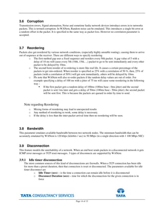 Page 14 of 15
3.6 Corruption
Transmission errors, Signal attenuation, Noise and sometime faulty network devices introduce errors in to networks
packets. This is termed corruption. In WANem, Random noise can be emulated. This introduces a single bit error at
a random offset in the packet. It is specified in the same way as packet loss. However no correlation parameter is
accepted.
3.7 Reordering
Packets also get reordered by various network conditions, (especially highly unstable routing), causing them to arrive
out of sequence at the receiver. There are different ways to specify reordering
o The first method gap uses a fixed sequence and reorders every Nth packet. A gap value of 5 with a
delay of 10 ms will cause every 5th (10th, 15th, ...) packet to go to be sent immediately and every other
packet to be delayed by 10ms.
o The second form reorder of re-ordering is more like real life. It causes a certain percentage of the
packets to get mis-ordered. When reorder is specified as 25% with a correlation of 50 %, then, 25% of
packets (with a correlation of 50%) will get sent immediately, others will be delayed by 10ms.
o Pls note that WANem will also re-order packets if the random delay values are out of order. For
example specifying a delay of 100 ms with a jitter of 75 ms will cause some reordering in the following
way -
If the first packet gets a random delay of 100ms (100ms base - 0ms jitter) and the second
packet is sent 1ms later and gets a delay of 50ms (100ms base - 50ms jitter); the second packet
will be sent first. This is because the packets are queued in order by time to send.
Note regarding Reordering
o Mixing forms of reordering may lead to unexpected results
o Any method of reordering to work, some delay is necessary.
o If the delay is less than the inter-packet arrival time then no reordering will be seen.
3.8 Bandwidth
This parameter emulates available bandwidth between two network nodes. The minimum bandwidth that can be
accurately emulated by WANem is 120 kbps (kilobits / sec) to 50 Mbps (in a single direction with 1 100 Mbps NIC)
3.9 Disconnection
This feature models the unreliability of a network. When an end host sends packets in a disconnected network it gets
ICMP error messages or TCP reset messages. 3 types of disconnects are supported by WANem
3.9.1 Idle timer disconnection
The most common sources of this kind of disconnections are firewalls. When a TCP connection has been idle
for more than a preset duration, then that connection is reset or disconnected. The parameters available for idle
timer disconnect are
o Idle Timer (secs) – is the time a connection can remain idle before it is disconnected
o Disconnect Duration (secs) – time for which the disconnection for the given connection is in
force
 