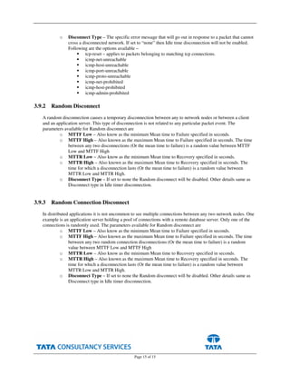 Page 15 of 15
o Disconnect Type – The specific error message that will go out in response to a packet that cannot
cross a disconnected network. If set to “none” then Idle time disconnection will not be enabled.
Following are the options available –
tcp-reset – applies to packets belonging to matching tcp connections.
icmp-net-unreachable
icmp-host-unreachable
icmp-port-unreachable
icmp-proto-unreachable
icmp-net-prohibited
icmp-host-prohibited
icmp-admin-prohibited
3.9.2 Random Disconnect
A random disconnection causes a temporary disconnection between any to network nodes or between a client
and an application server. This type of disconnection is not related to any particular packet event. The
parameters available for Random disconnect are
o MTTF Low – Also know as the minimum Mean time to Failure specified in seconds.
o MTTF High – Also known as the maximum Mean time to Failure specified in seconds. The time
between any two disconnections (Or the mean time to failure) is a random value between MTTF
Low and MTTF High
o MTTR Low – Also know as the minimum Mean time to Recovery specified in seconds.
o MTTR High – Also known as the maximum Mean time to Recovery specified in seconds. The
time for which a disconnection lasts (Or the mean time to failure) is a random value between
MTTR Low and MTTR High.
o Disconnect Type – If set to none the Random disconnect will be disabled. Other details same as
Disconnect type in Idle timer disconnection.
3.9.3 Random Connection Disconnect
In distributed applications it is not uncommon to see multiple connections between any two network nodes. One
example is an application server holding a pool of connections with a remote database server. Only one of the
connections is randomly axed. The parameters available for Random disconnect are
o MTTF Low – Also know as the minimum Mean time to Failure specified in seconds.
o MTTF High – Also known as the maximum Mean time to Failure specified in seconds. The time
between any two random connection disconnections (Or the mean time to failure) is a random
value between MTTF Low and MTTF High
o MTTR Low – Also know as the minimum Mean time to Recovery specified in seconds.
o MTTR High – Also known as the maximum Mean time to Recovery specified in seconds. The
time for which a disconnection lasts (Or the mean time to failure) is a random value between
MTTR Low and MTTR High.
o Disconnect Type – If set to none the Random disconnect will be disabled. Other details same as
Disconnect type in Idle timer disconnection.
 