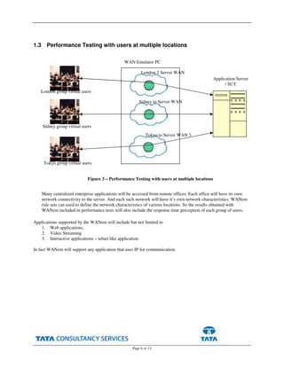 Page 6 of 15
1.3 Performance Testing with users at multiple locations
Many centralized enterprise applications will be accessed from remote offices. Each office will have its own
network connectivity to the server. And each such network will have it’s own network characteristics. WANem
rule sets can used to define the network characteristics of various locations. So the results obtained with
WANem included in performance tests will also include the response time perception of each group of users.
Applications supported by the WANem will include but not limited to
1. Web applications,
2. Video Streaming
3. Interactive applications – telnet like application
In fact WANem will support any application that uses IP for communication.
WAN Emulator PC
Application Server
/ SUT
London 2 Server WAN
Sidney to Server WAN
Tokyo to Server WAN 3
Figure 3 – Performance Testing with users at multiple locations
London group virtual users
Sidney group virtual users
Tokyo group virtual users
 