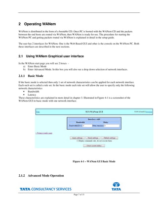 Page 7 of 15
2 Operating WANem
WANem is distributed in the form of a bootable CD. Once PC is booted with the WANem CD and the packets
between the end hosts are routed via WANem, then WANem is ready for use. The procedure for starting the
WANem PC and getting packets routed via WANem is explained in detail in the setup guide.
The user has 2 interfaces for WANem. One is the Web Based GUI and other is the console on the WANem PC. Both
these interfaces are described in the next sections.
2.1 Using WANem Graphical user interface
In the WANem start page you will see 2 boxes -
a) Enter Basic Mode
b) Enter Advanced Mode. In this box you will also see a drop down selection of network interfaces.
2.1.1 Basic Mode
If the basic mode is selected then only 1 set of network characteristics can be applied for each network interface.
Each such set is called a rule set. In the basic mode each rule set will allow the user to specify only the following
network characteristics
• Bandwidth
• Latency
These characteristics are explained in more detail in chapter 3. Illustrated in Figure 4-1 is a screenshot of the
WANem GUI in basic mode with one network interface.
2.1.2 Advanced Mode Operation
Figure 4-1 – WANem GUI Basic Mode
 
