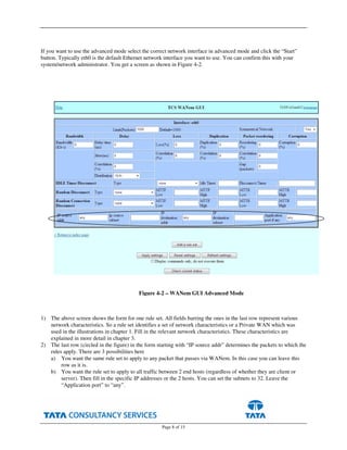 Page 8 of 15
If you want to use the advanced mode select the correct network interface in advanced mode and click the “Start”
button. Typically eth0 is the default Ethernet network interface you want to use. You can confirm this with your
system/network administrator. You get a screen as shown in Figure 4-2.
1) The above screen shows the form for one rule set. All fields barring the ones in the last row represent various
network characteristics. So a rule set identifies a set of network characteristics or a Private WAN which was
used in the illustrations in chapter 1. Fill in the relevant network characteristics. These characteristics are
explained in more detail in chapter 3.
2) The last row (circled in the figure) in the form starting with “IP source addr” determines the packets to which the
rules apply. There are 3 possibilities here
a) You want the same rule set to apply to any packet that passes via WANem. In this case you can leave this
row as it is.
b) You want the rule set to apply to all traffic between 2 end hosts (regardless of whether they are client or
server). Then fill in the specific IP addresses or the 2 hosts. You can set the subnets to 32. Leave the
“Application port” to “any”.
Figure 4-2 – WANem GUI Advanced Mode
 
