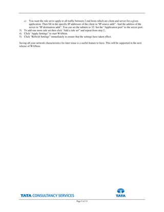 Page 9 of 15
c) You want the rule set to apply to all traffic between 2 end hosts which are client and server for a given
application. Then fill in the specific IP addresses of the client in “IP source addr”. And the address of the
server in “IP destination addr”. You can set the subnets to 32. Set the “Application port” to the server port.
3) To add one more rule set then click “Add a rule set” and repeat from step 2..
4) Click “Apply Settings” to start WANem.
5) Click “Refresh Settings” immediately to ensure that the settings have taken effect.
Saving all your network characteristics for later reuse is a useful feature to have. This will be supported in the next
release of WANem.
 