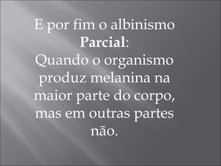 E por fim o albinismo  Parcial : Quando o organismo produz melanina na maior parte do corpo, mas em outras partes não. 