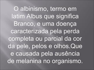 O albinismo, termo em latim Albus que significa Branco, e uma doença caracterizada pela perda completa ou parcial da cor da pele, pelos e olhos.Que e causada pela ausência de melanina no organismo. 