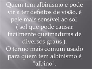 Quem tem albinismo e pode vir a ter defeitos de visão, é pele mais sensível ao sol  ( sol que pode causar facilmente queimaduras de diversos graus ). O termo mais comum usado para quem tem albinismo é "albino". 