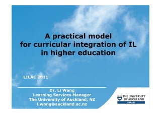 A practical model
for curricular integration of IL
      in higher education


 LILAC 2011

___________________________
            Dr. Li Wang
     Learning Services Manager
   The University of Auckland, NZ
       l.wang@auckland.ac.nz
 