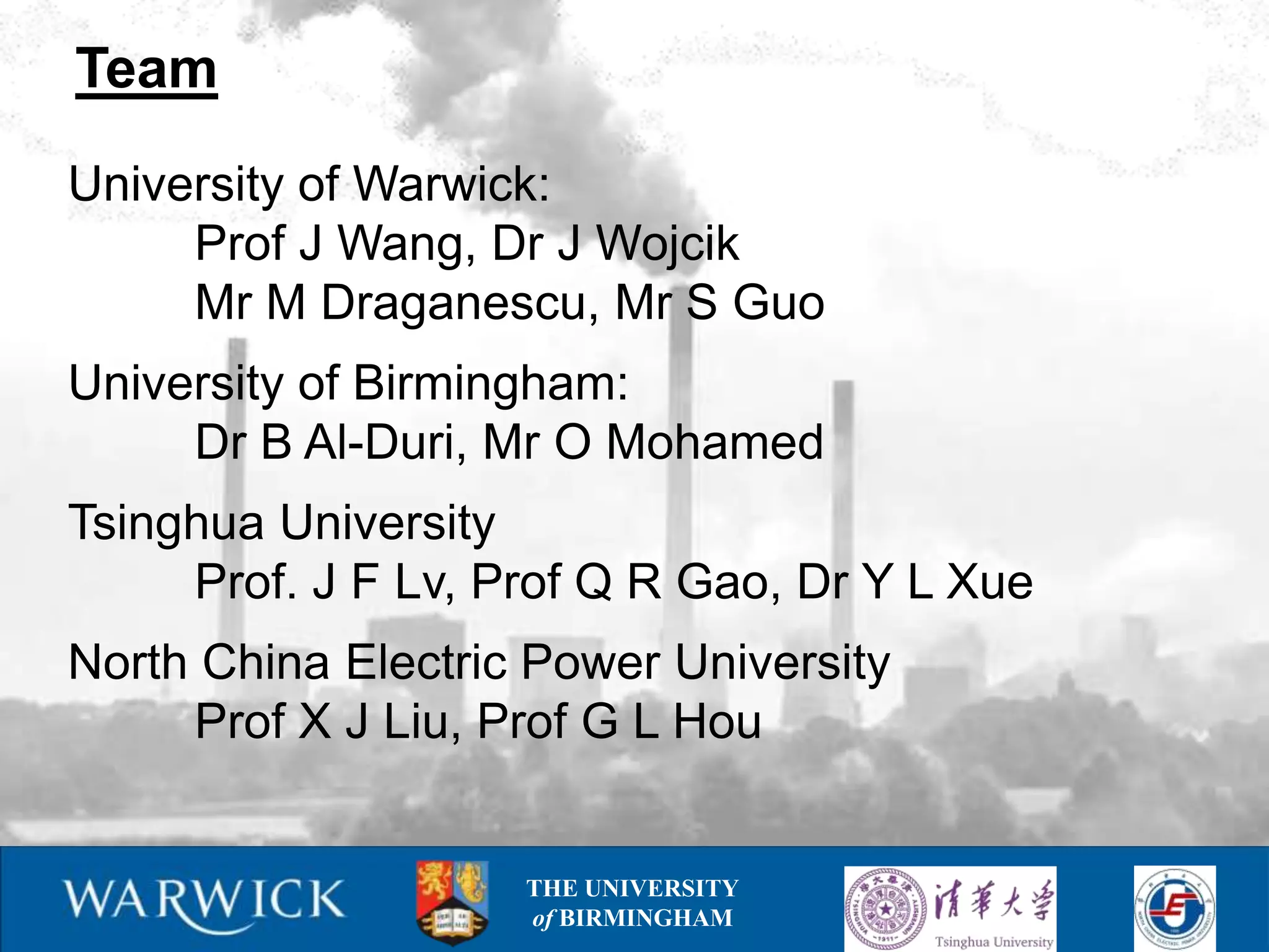 Team

University of Warwick:
     Prof J Wang, Dr J Wojcik
     Mr M Draganescu, Mr S Guo
University of Birmingham:
     Dr B Al-Duri, Mr O Mohamed
Tsinghua University
     Prof. J F Lv, Prof Q R Gao, Dr Y L Xue
North China Electric Power University
     Prof X J Liu, Prof G L Hou


                    THE UNIVERSITY
                    of BIRMINGHAM
 