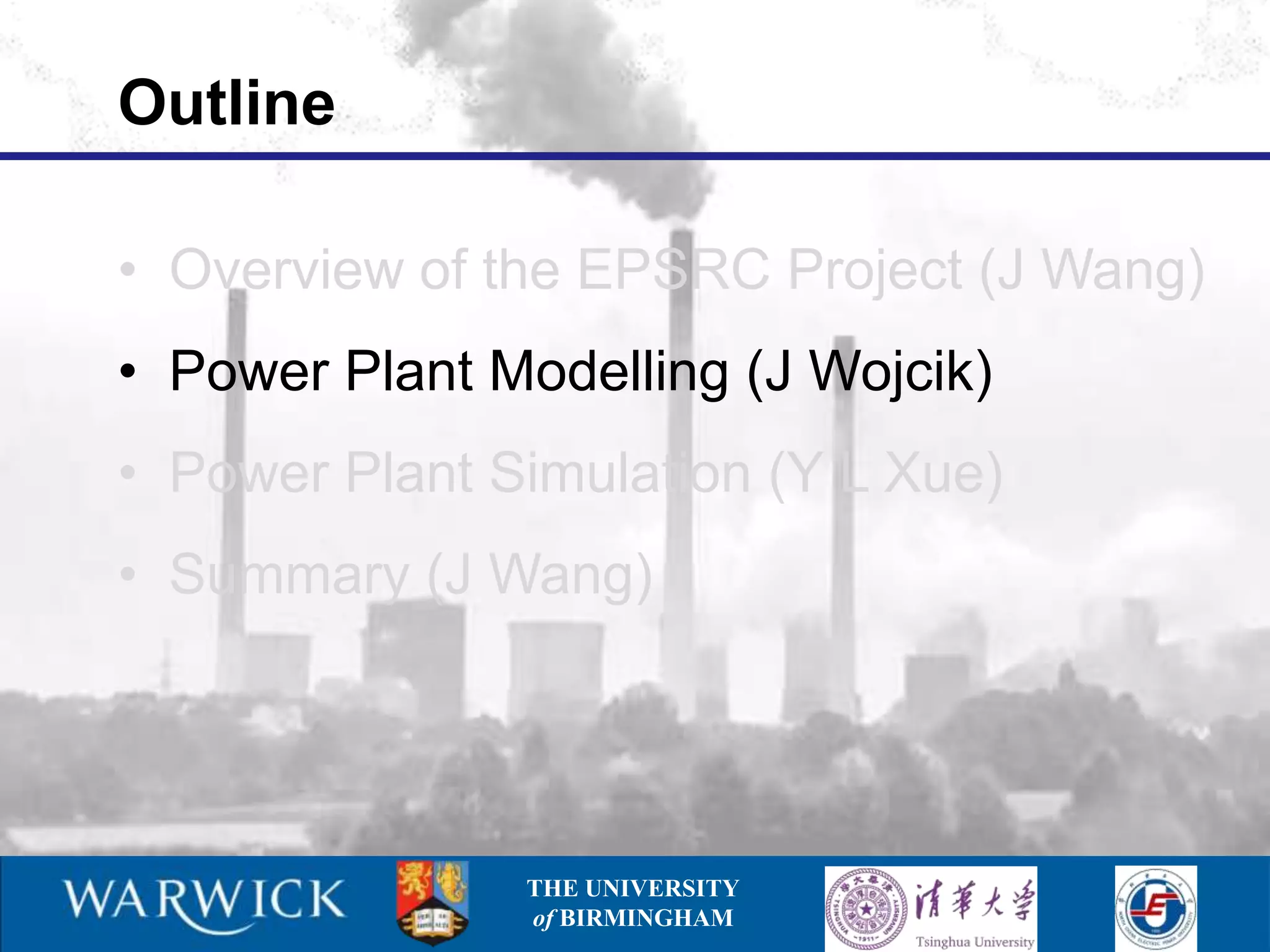 Outline

• Overview of the EPSRC Project (J Wang)
• Power Plant Modelling (J Wojcik)
• Power Plant Simulation (Y L Xue)
• Summary (J Wang)




               THE UNIVERSITY
               of BIRMINGHAM
 