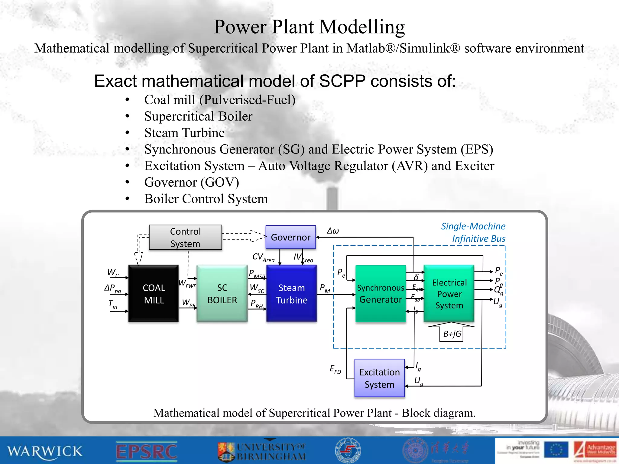 Power Plant Modelling
Mathematical modelling of Supercritical Power Plant in Matlab®/Simulink® software environment

          Exact mathematical model of SCPP consists of:
                  •   Coal mill (Pulverised-Fuel)
                  •   Supercritical Boiler
                  •   Steam Turbine
                  •   Synchronous Generator (SG) and Electric Power System (EPS)
                  •   Excitation System – Auto Voltage Regulator (AVR) and Exciter
                  •   Governor (GOV)
                  •   Boiler Control System

                                                                      Δω                            Single-Machine
                             Control
                                                       Governor                                        Infinitive Bus
                             System
                                                CVArea      IVArea
            WC                                  PMSP                      Pe                                     Pe
                                                                                            δ                    Pg
                              WFWF                                                                Electrical
           ΔPpa       COAL               SC     WSC       Steam      PM        Synchronous Eqb                   Qg
                                                                                            Edb    Power
            Tin       MILL     WPF     BOILER   PRH      Turbine               Generator                         Ug
                                                                                             Ig    System

                                                                                                     B+jG


                                                                      EFD                    Ig
                                                                               Excitation
                                                                                System       Ug


                       Mathematical model of Supercritical Power Plant - Block diagram.
 