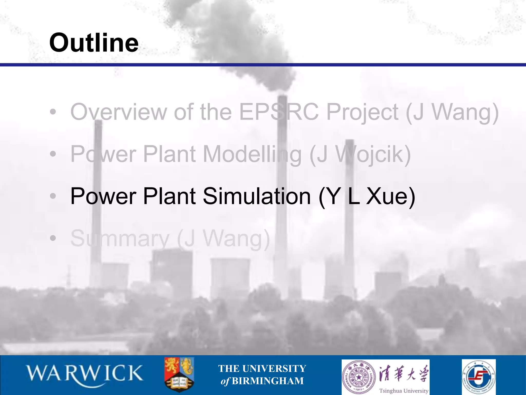 Outline

• Overview of the EPSRC Project (J Wang)
• Power Plant Modelling (J Wojcik)
• Power Plant Simulation (Y L Xue)
• Summary (J Wang)




               THE UNIVERSITY
               of BIRMINGHAM
 