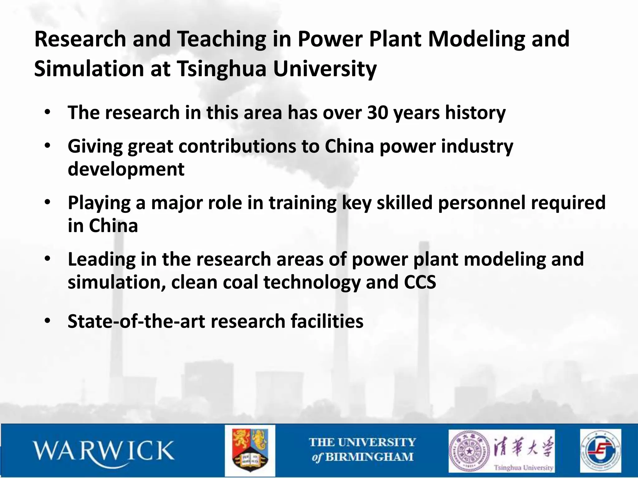 Research and Teaching in Power Plant Modeling and
Simulation at Tsinghua University
• The research in this area has over 30 years history
• Giving great contributions to China power industry
  development
• Playing a major role in training key skilled personnel required
  in China
• Leading in the research areas of power plant modeling and
  simulation, clean coal technology and CCS
• State-of-the-art research facilities
 