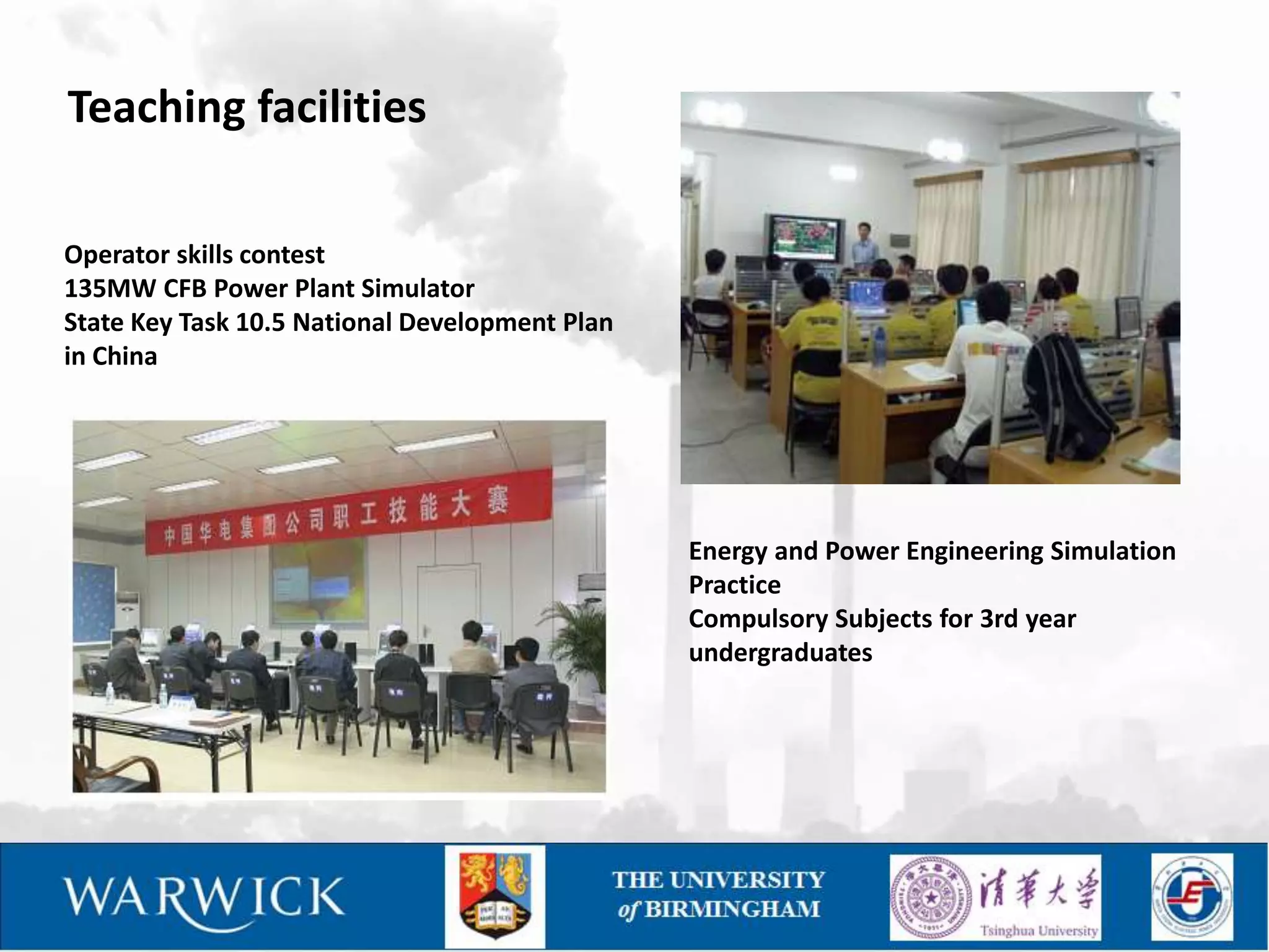 Teaching facilities

Operator skills contest
135MW CFB Power Plant Simulator
State Key Task 10.5 National Development Plan
in China




                                                Energy and Power Engineering Simulation
                                                Practice
                                                Compulsory Subjects for 3rd year
                                                undergraduates
 