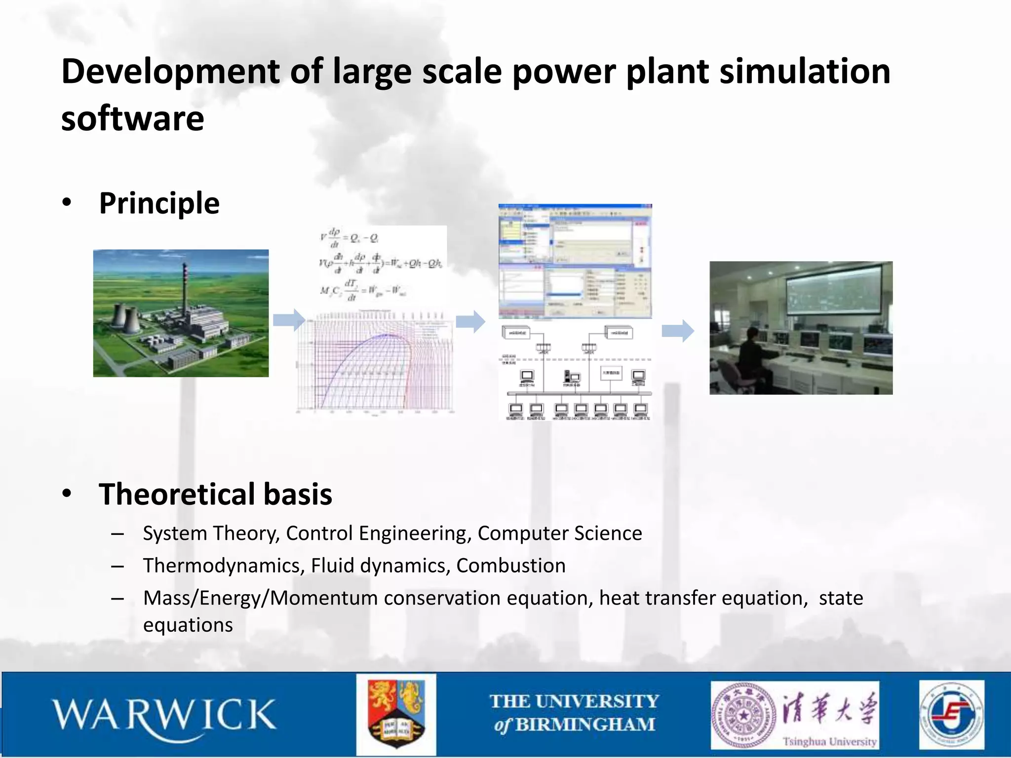 Development of large scale power plant simulation
software

• Principle




• Theoretical basis
   – System Theory, Control Engineering, Computer Science
   – Thermodynamics, Fluid dynamics, Combustion
   – Mass/Energy/Momentum conservation equation, heat transfer equation, state
     equations
 
