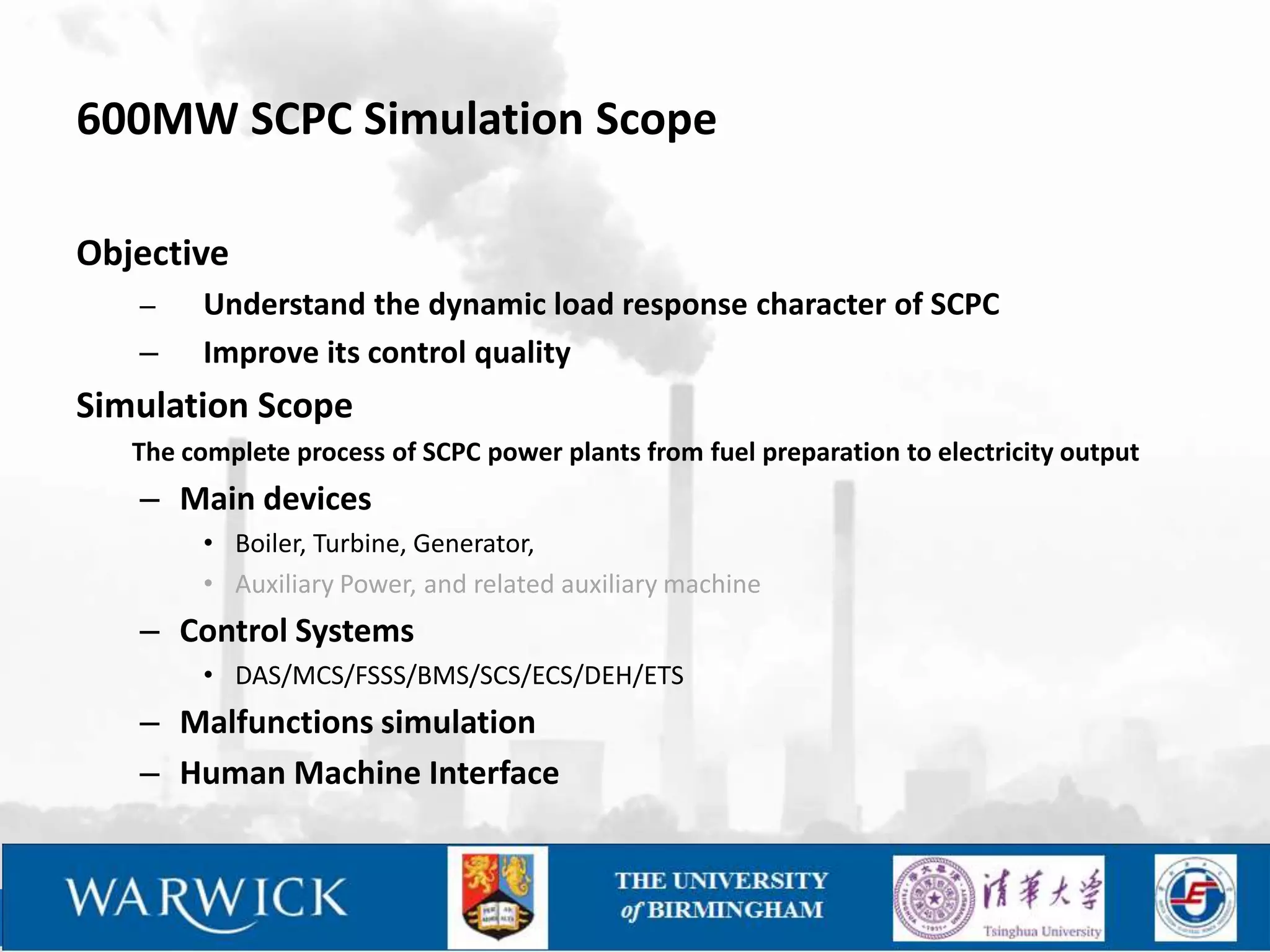 600MW SCPC Simulation Scope

Objective
   –     Understand the dynamic load response character of SCPC
   –     Improve its control quality
Simulation Scope
   The complete process of SCPC power plants from fuel preparation to electricity output
   – Main devices
         • Boiler, Turbine, Generator,
         • Auxiliary Power, and related auxiliary machine
   – Control Systems
         • DAS/MCS/FSSS/BMS/SCS/ECS/DEH/ETS
   – Malfunctions simulation
   – Human Machine Interface
 
