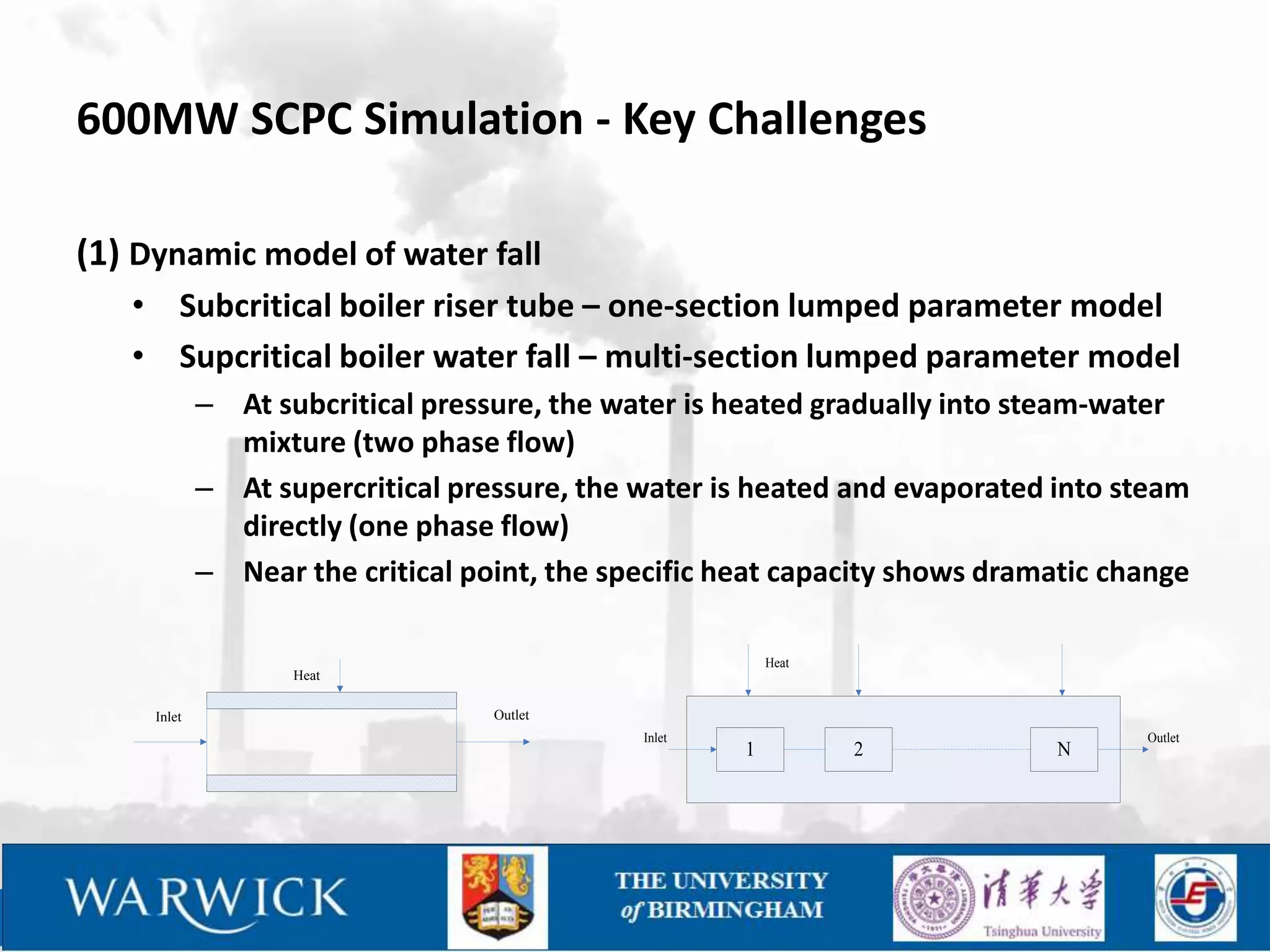600MW SCPC Simulation - Key Challenges

(1) Dynamic model of water fall
   • Subcritical boiler riser tube – one-section lumped parameter model
   • Supcritical boiler water fall – multi-section lumped parameter model
             – At subcritical pressure, the water is heated gradually into steam-water
               mixture (two phase flow)
             – At supercritical pressure, the water is heated and evaporated into steam
               directly (one phase flow)
             – Near the critical point, the specific heat capacity shows dramatic change

                                                          Heat
                    Heat

     Inlet                         Outlet
                                              Inlet                                 Outlet
                                                      1          2            N
 