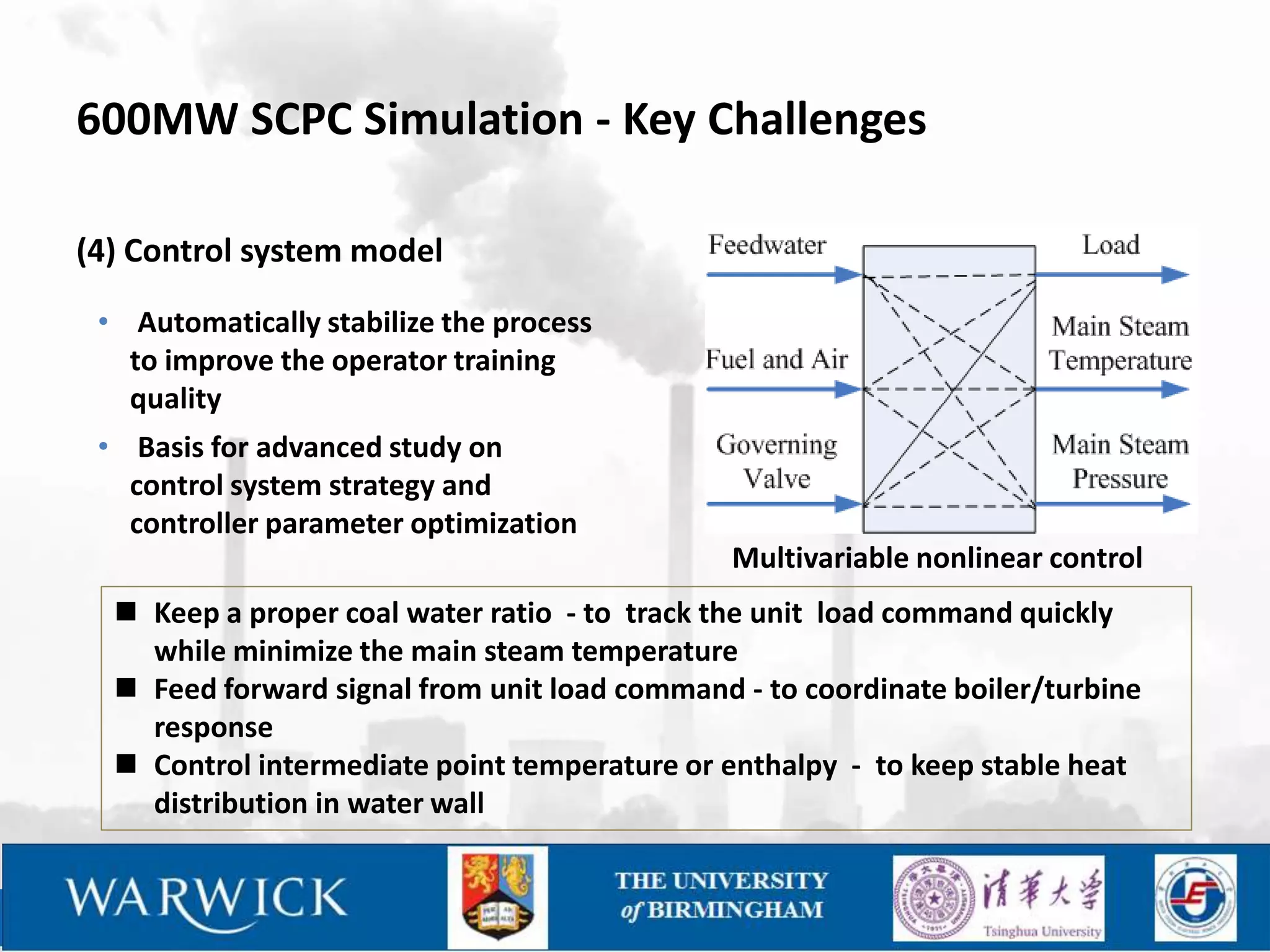 600MW SCPC Simulation - Key Challenges

(4) Control system model
 • Automatically stabilize the process
   to improve the operator training
   quality
 • Basis for advanced study on
   control system strategy and
   controller parameter optimization
                                               Multivariable nonlinear control
   Keep a proper coal water ratio - to track the unit load command quickly
    while minimize the main steam temperature
   Feed forward signal from unit load command - to coordinate boiler/turbine
    response
   Control intermediate point temperature or enthalpy - to keep stable heat
    distribution in water wall
 