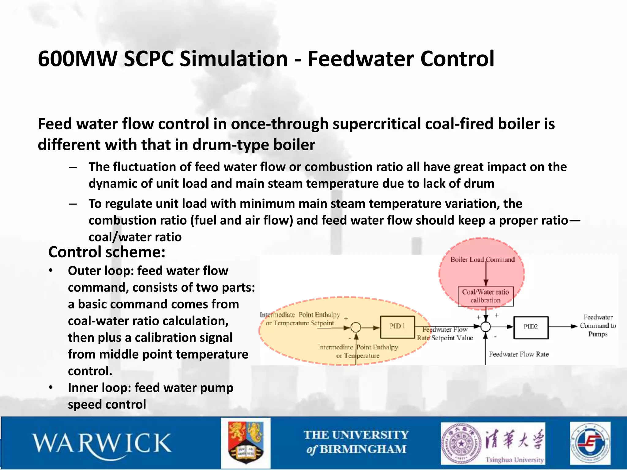 600MW SCPC Simulation - Feedwater Control

Feed water flow control in once-through supercritical coal-fired boiler is
different with that in drum-type boiler
     – The fluctuation of feed water flow or combustion ratio all have great impact on the
       dynamic of unit load and main steam temperature due to lack of drum
     – To regulate unit load with minimum main steam temperature variation, the
       combustion ratio (fuel and air flow) and feed water flow should keep a proper ratio—
       coal/water ratio
 Control scheme:
 •   Outer loop: feed water flow
     command, consists of two parts:
     a basic command comes from
     coal-water ratio calculation,
     then plus a calibration signal
     from middle point temperature
     control.
 •   Inner loop: feed water pump
     speed control
 
