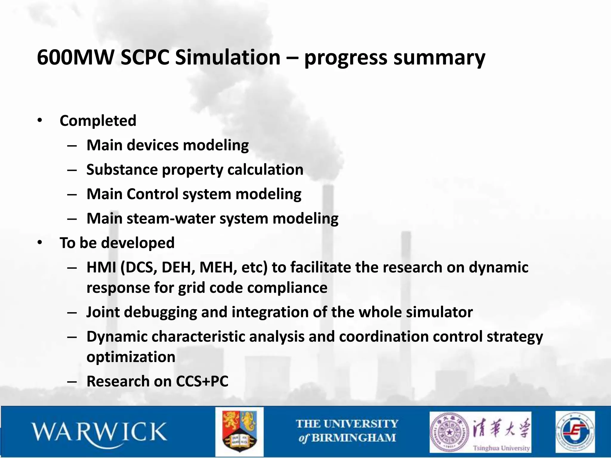 600MW SCPC Simulation – progress summary

• Completed
   – Main devices modeling
   – Substance property calculation
   – Main Control system modeling
   – Main steam-water system modeling
• To be developed
   – HMI (DCS, DEH, MEH, etc) to facilitate the research on dynamic
      response for grid code compliance
   – Joint debugging and integration of the whole simulator
   – Dynamic characteristic analysis and coordination control strategy
      optimization
   – Research on CCS+PC
 