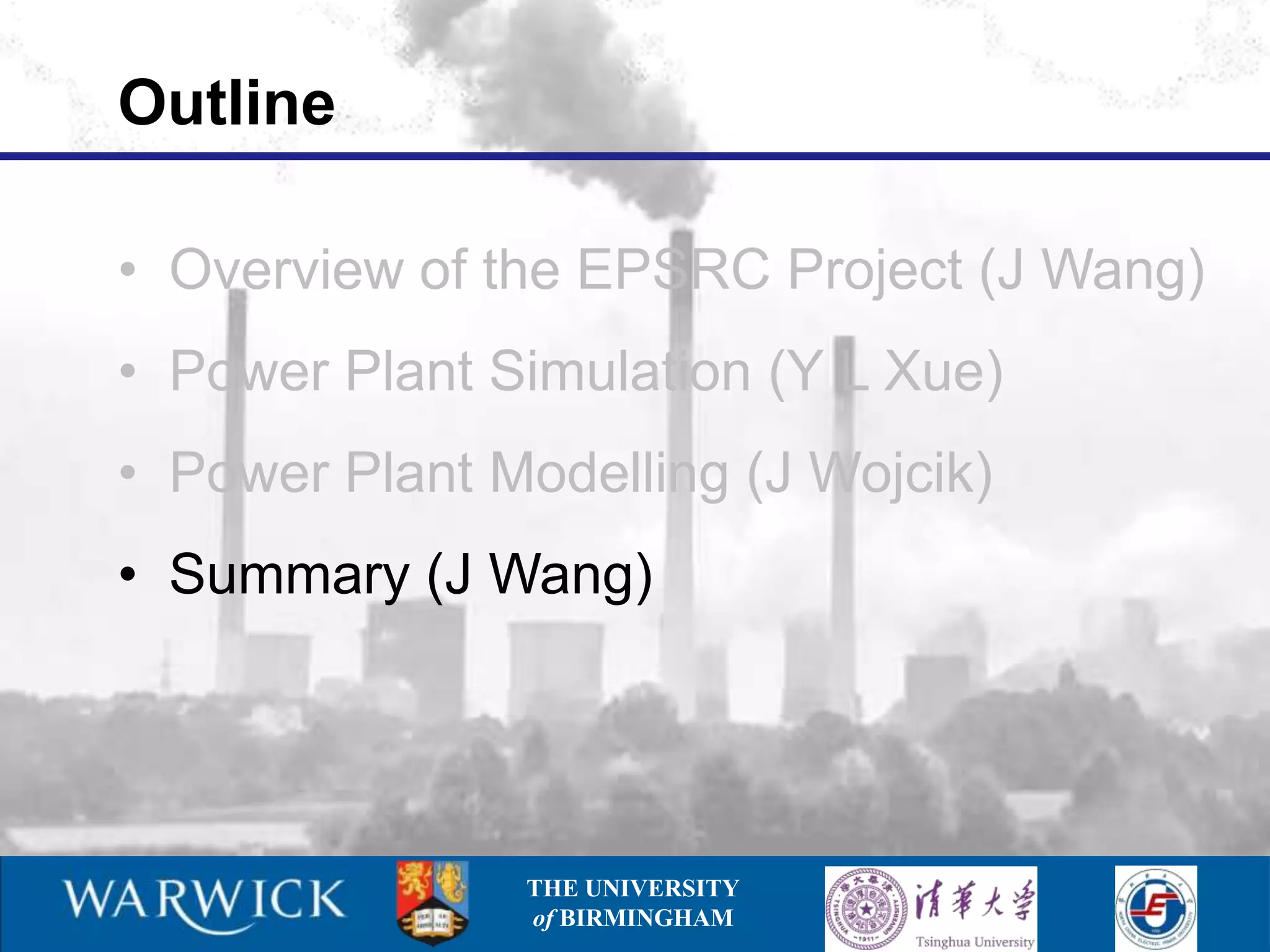 Outline

• Overview of the EPSRC Project (J Wang)
• Power Plant Simulation (Y L Xue)
• Power Plant Modelling (J Wojcik)
• Summary (J Wang)




               THE UNIVERSITY
               of BIRMINGHAM
 