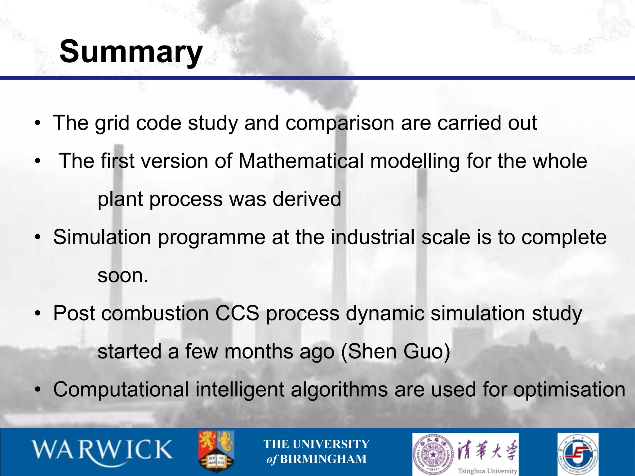 Summary

• The grid code study and comparison are carried out
• The first version of Mathematical modelling for the whole
      plant process was derived
• Simulation programme at the industrial scale is to complete
      soon.
• Post combustion CCS process dynamic simulation study
      started a few months ago (Shen Guo)
• Computational intelligent algorithms are used for optimisation

                        THE UNIVERSITY
                        of BIRMINGHAM
 