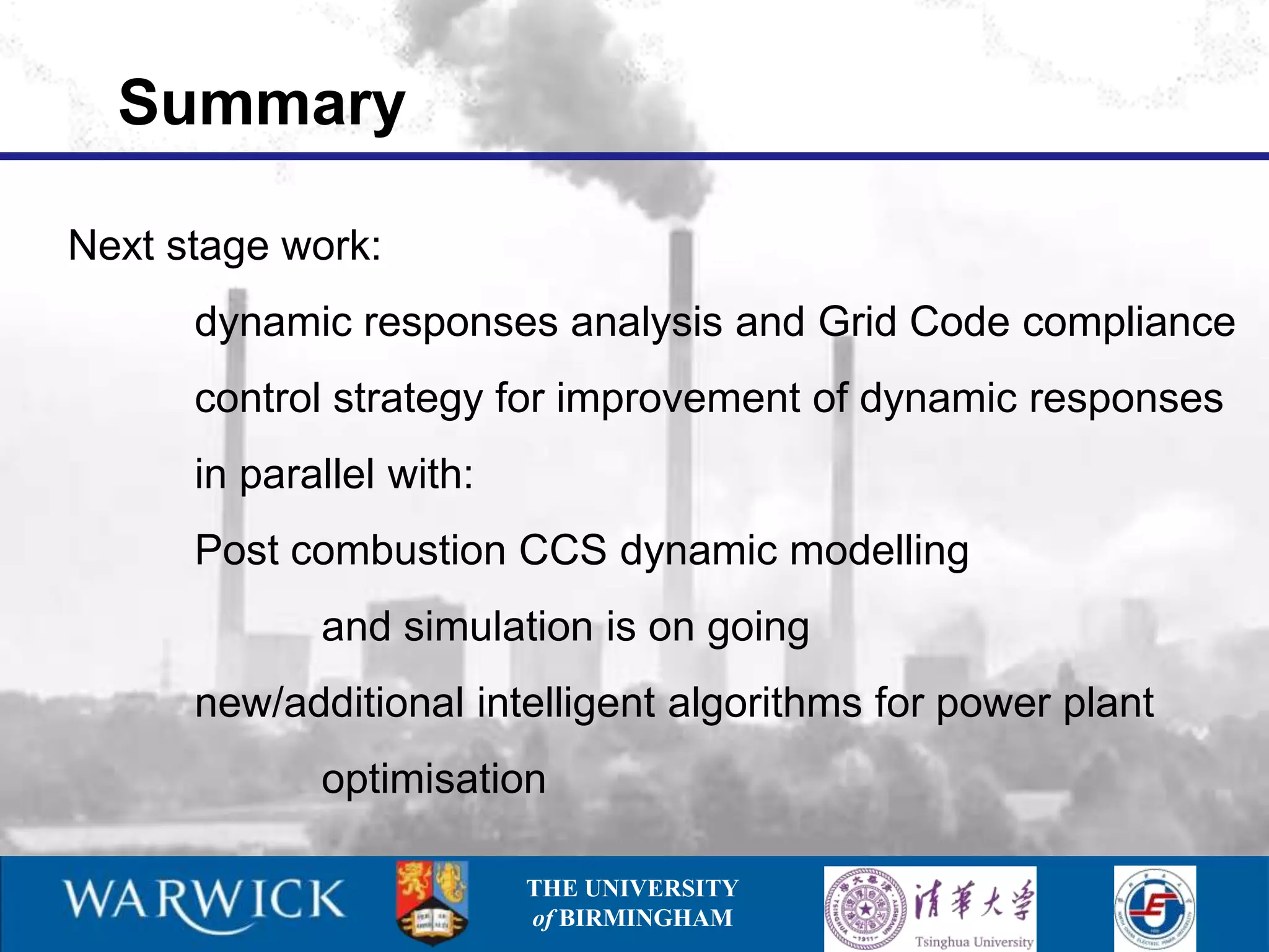 Summary

Next stage work:
      dynamic responses analysis and Grid Code compliance
      control strategy for improvement of dynamic responses
      in parallel with:
      Post combustion CCS dynamic modelling
             and simulation is on going
      new/additional intelligent algorithms for power plant
             optimisation

                          THE UNIVERSITY
                          of BIRMINGHAM
 