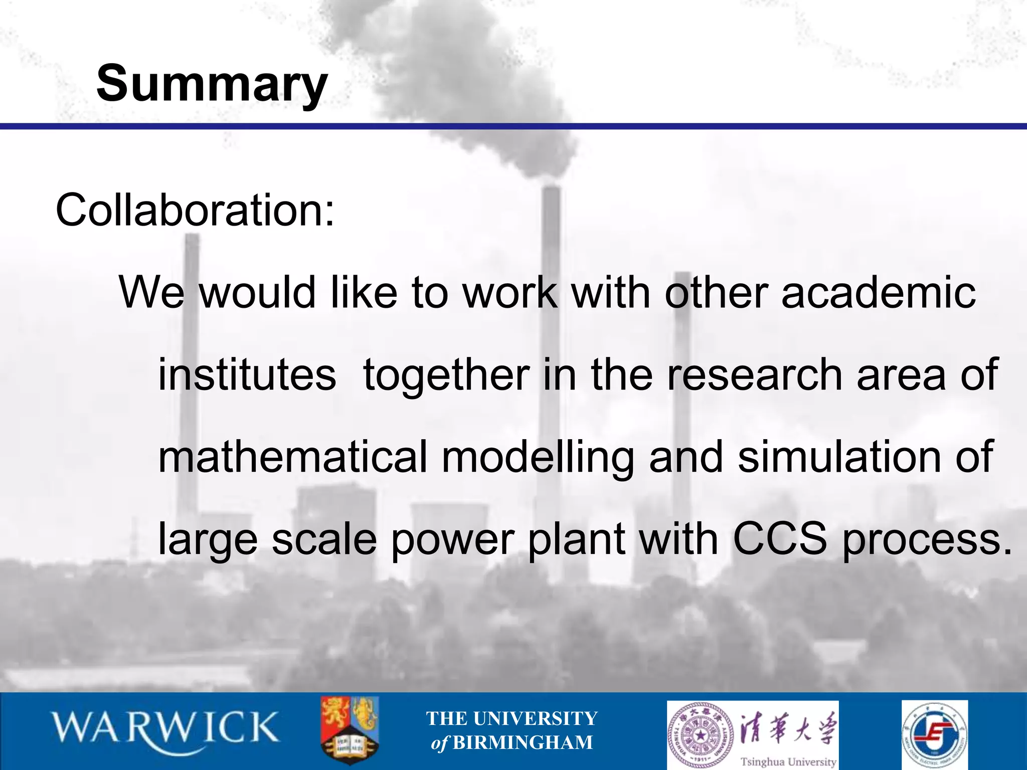 Summary

Collaboration:
   We would like to work with other academic
     institutes together in the research area of
     mathematical modelling and simulation of
     large scale power plant with CCS process.


                  THE UNIVERSITY
                  of BIRMINGHAM
 