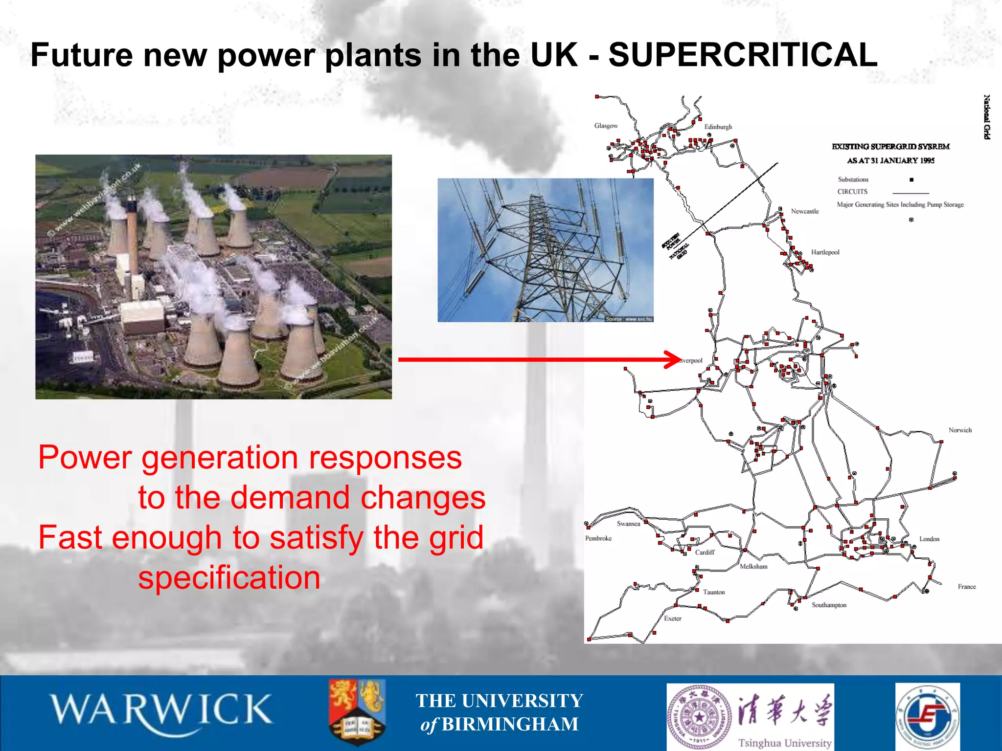 Future new power plants in the UK - SUPERCRITICAL




Power generation responses
      to the demand changes
Fast enough to satisfy the grid
      specification


                          THE UNIVERSITY
                          of BIRMINGHAM
 