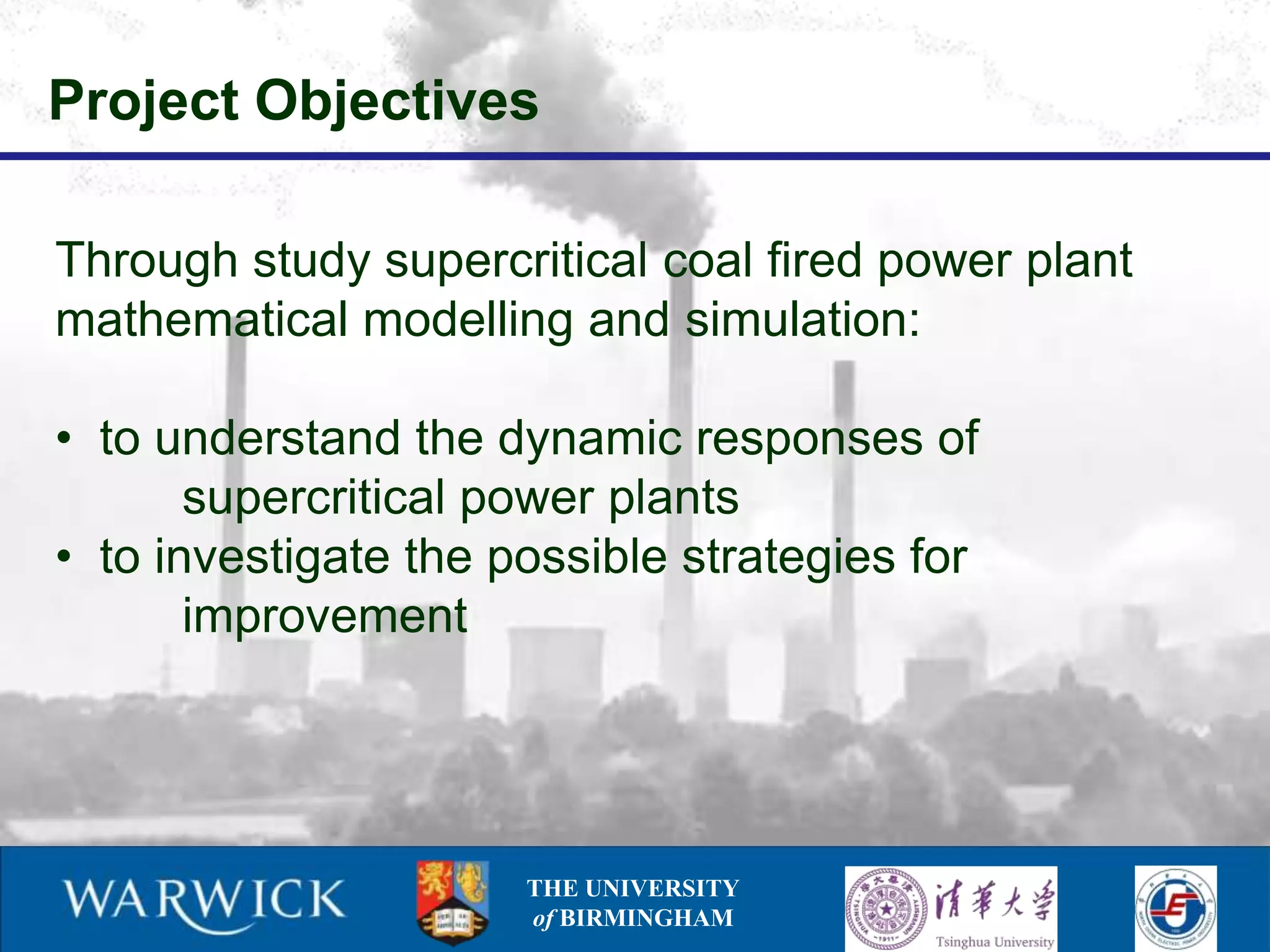 Project Objectives

Through study supercritical coal fired power plant
mathematical modelling and simulation:

• to understand the dynamic responses of
       supercritical power plants
• to investigate the possible strategies for
       improvement




                      THE UNIVERSITY
                      of BIRMINGHAM
 