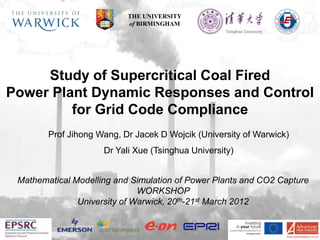 THE UNIVERSITY
                           of BIRMINGHAM




     Study of Supercritical Coal Fired
Power Plant Dynamic Responses and Control
         for Grid Code Compliance
        Prof Jihong Wang, Dr Jacek D Wojcik (University of Warwick)
                     Dr Yali Xue (Tsinghua University)


 Mathematical Modelling and Simulation of Power Plants and CO2 Capture
                              WORKSHOP
               University of Warwick, 20th-21st March 2012
 
