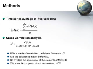 Methods 
Time series average of five-year data 
SM d i 
n 
SM d 
n 
i Σ= 
= 1 
( , ) 
( ) 
Cross Correlation analysis 
R = C i j 
2 ( , ) 
SQRT C i j C i j 
( ( , ) * ( , )) 
R2 is a matrix of correlation coefficients from matrix X. 
C is the covariance matrix of Matrix X. 
SQRT(X) is the square root of the elements of Matrix X. 
X is a matrix composed of soil moisture and NDVI 
 