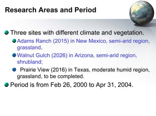 Research Areas and Period 
Three sites with different climate and vegetation. 
Adams Ranch (2015) in New Mexico, semi-arid region, 
grassland. 
Walnut Gulch (2026) in Arizona, semi-arid region, 
shrubland; 
Prairie View (2016) in Texas, moderate humid region, 
grassland, to be completed. 
Period is from Feb 26, 2000 to Apr 31, 2004. 
 