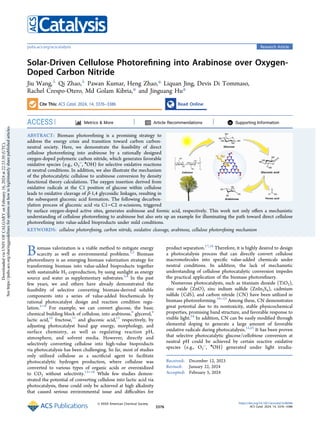 Solar-Driven Cellulose Photorefining into Arabinose over Oxygen-
Doped Carbon Nitride
Jiu Wang,⊥
Qi Zhao,⊥
Pawan Kumar, Heng Zhao,* Liquan Jing, Devis Di Tommaso,
Rachel Crespo-Otero, Md Golam Kibria,* and Jinguang Hu*
Cite This: ACS Catal. 2024, 14, 3376−3386 Read Online
ACCESS Metrics & More Article Recommendations *
sı Supporting Information
ABSTRACT: Biomass photorefining is a promising strategy to
address the energy crisis and transition toward carbon carbon-
neutral society. Here, we demonstrate the feasibility of direct
cellulose photorefining into arabinose by a rationally designed
oxygen-doped polymeric carbon nitride, which generates favorable
oxidative species (e.g., O2
−
, •
OH) for selective oxidative reactions
at neutral conditions. In addition, we also illustrate the mechanism
of the photocatalytic cellulose to arabinose conversion by density
functional theory calculations. The oxygen insertion derived from
oxidative radicals at the C1 position of glucose within cellulose
leads to oxidative cleavage of β-1,4 glycosidic linkages, resulting in
the subsequent gluconic acid formation. The following decarbox-
ylation process of gluconic acid via C1−C2 α-scissions, triggered
by surface oxygen-doped active sites, generates arabinose and formic acid, respectively. This work not only offers a mechanistic
understanding of cellulose photorefining to arabinose but also sets up an example for illuminating the path toward direct cellulose
photorefining into value-added bioproducts under mild conditions.
KEYWORDS: cellulose photorefining, carbon nitride, oxidative cleavage, arabinose, cellulose photorefining mechanism
Biomass valorization is a viable method to mitigate energy
scarcity as well as environmental problems.1,2
Biomass
photorefinery is an emerging biomass valorization strategy for
transforming biomass into value-added bioproducts together
with sustainable H2 coproduction, by using sunlight as energy
source and water as supplementary substrates.3,4
In the past
few years, we and others have already demonstrated the
feasibility of selective converting biomass-derived soluble
components into a series of value-added biochemicals by
rational photocatalyst design and reaction condition regu-
lation.5−8
For example, we can convert glucose, the basic
chemical building block of cellulose, into arabinose,8
glycerol,9
lactic acid,10
fructose,11
and gluconic acid,12
respectively, by
adjusting photocatalyst band gap energy, morphology, and
surface chemistry, as well as regulating reaction pH,
atmosphere, and solvent media. However, directly and
selectively converting cellulose into high-value bioproducts
via photocatalysis has been challenging. So far, most of studies
only utilized cellulose as a sacrificial agent to facilitate
photocatalytic hydrogen production, where cellulose was
converted to various types of organic acids or overoxidized
to CO2 without selectivity.13−16
While few studies demon-
strated the potential of converting cellulose into lactic acid via
photocatalysis, these could only be achieved at high alkalinity
that caused serious environmental issue and difficulties for
product separation.17,18
Therefore, it is highly desired to design
a photocatalysis process that can directly convert cellulose
macromolecules into specific value-added chemicals under
neutral conditions. In addition, the lack of mechanistic
understanding of cellulose photocatalytic conversion impedes
the practical application of the biomass photorefinery.
Numerous photocatalysts, such as titanium dioxide (TiO2),
zinc oxide (ZnO), zinc indium sulfide (ZnIn2S4), cadmium
sulfide (CdS), and carbon nitride (CN) have been utilized in
biomass photoreforming.19−23
Among these, CN demonstrates
great potential due to its nontoxicity, stable physicochemical
properties, promising band structure, and favorable response to
visible light.24
In addition, CN can be easily modified through
elemental doping to generate a large amount of favorable
oxidative radicals during photocatalysis.12,25
It has been proven
that selective photocatalytic glucose/cellobiose conversion at
neutral pH could be achieved by certain reactive oxidative
species (e.g., O2
−
, •
OH) generated under light irradia-
Received: December 12, 2023
Revised: January 22, 2024
Accepted: February 5, 2024
Research Article
pubs.acs.org/acscatalysis
© XXXX American Chemical Society
3376
https://doi.org/10.1021/acscatal.3c06046
ACS Catal. 2024, 14, 3376−3386
Downloaded
via
UNIV
OF
CALGARY
on
February
16,
2024
at
22:33:30
(UTC).
See
https://pubs.acs.org/sharingguidelines
for
options
on
how
to
legitimately
share
published
articles.
 