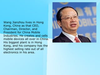 Wang Jianzhou lives in Hong Kong, China as that CEO, Chairman, Director, and President for China Mobile Industries. He creates and cells mobile devices all over in China. His biggest plant is in Hong Kong, and his company has the highest selling rate out of all electronics in his area. 
