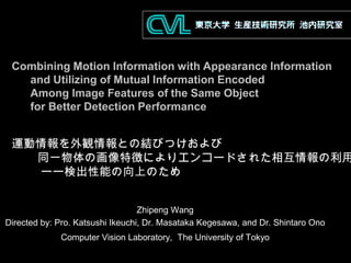 Combining Motion Information with Appearance Information
and Utilizing of Mutual Information Encoded
Among Image Features of the Same Object
for Better Detection Performance
Zhipeng Wang
Directed by: Pro. Katsushi Ikeuchi, Dr. Masataka Kegesawa, and Dr. Shintaro Ono
Computer Vision Laboratory, The University of Tokyo
運動情報を外観情報との結びつけおよび
同一物体の画像特徴によりエンコードされた相互情報の利用
ーー検出性能の向上のため
 