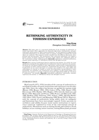 Annals of Tourism Research, Vol. 26, No. 2, pp. 349Ð370, 1999
Þ 1999 Elsevier Science Ltd. All rights reserved
 Pergamon Printed in Great Britain
0160-7383/99 $19.00+0.00
PII: S0160-7383(98)00103-0
RETHINKING AUTHENTICITY IN
TOURISM EXPERIENCE
Ning Wang
Zhongshan University, China
Abstract: This paper aims at a conceptual clarification of the meanings of authenticity in
tourist experiences. Three approaches are discussed, objectivism, constructivism, and post-
modernism, and the limits of {{object-related authenticity|| are also exposed. It is suggested that
existential authenticity is an alternative source in tourism, regardless of whether the toured
objects are authentic. This concept is further classified into two different dimensions: intra-
personal and inter-personal. This demonstrates that existential authenticity can explain a
greater variety of tourist experiences, and hence helps enhance the explanatory power of
the {{authenticity-seeking|| model in tourism. Keywords: authenticity, existential authenticity,
tourism, tourist experiences Þ 1999 Elsevier Science Ltd. All rights reserved.
Re
sume
: Pour repenser l|authenticite
 dans les expe
riences du tourisme. Cet article vise a
 une
clarification conceptuelle des significations de l|authenticite
 dans les expe
riences du tourisme.
On discute de trois fac
žons d|aborder le sujet: objectivisme, constructivisme et postmodernisme,
en examinant au me
¼me temps les limites de {{l|authenticite
 lie
e aux choses||. On sugge
re que
l|authenticite
 est une source alternative en tourisme sans conside
rer si les objets visite
s sont
authentiques. Ce concept est classifie
 en encore deux dimensions: interpersonnelle et intra-
personnelle. Ceci de
montre que l|authenticite
 peut expliquer un plus grand nombre d|ex-
pe
riences des touristes, ce qui aide a
 rehausser le pouvoir explicatif du mode
le du {{chercheur
d| authenticite
|| du tourisme. Mots-cle
s: authenticite
, authenticite
 existentielle, tourisme,
expe
riences du tourisme. Þ 1999 Elsevier Science Ltd. All rights reserved.
INTRODUCTION
MacCannell (1973, 1976) introduced the concept of authenticity to
sociological studies of tourist motivations and experiences two decades
ago. Since then, the subject has become an agenda for tourism study
(Brown 1996; Bruner 1989, 1994; Cohen 1979a, 1988; Daniel 1996;
Ehrentraut 1993; Harkin 1995; Hughes 1995; Littrell, Anderson and
Brown 1993; Moscardo and Pearce 1986; Pearce and Moscardo 1985,
1986; Redfoot 1984; Salamone 1997; Selwyn, 1996a, Shenhav-Keller
1993; Silver 1993; Turner and Manning 1988; Wang 1997a). However,
with the concept of authenticity being widely used, its ambiguity
and limitations have been increasingly exposed. Critics question its
usefulness and validity because many tourist motivations or experi-
ences cannot be explained in terms of the conventional concept of
authenticity. Phenomena such as visiting friends and relatives, beach
holidays, ocean cruising, nature tourism, visiting Disneyland, personal
Ning Wang is Associate Professor in the Department of Sociology at Zhongshan University
Guangzhou, P.R. of China. Email ðlpds@zsulink.zsu.edu.cnŁ). He obtained his PhD degree
from University of Sheffield, UK. His research interest is in the Sociology of Tourism, focusing
on the relationship between tourism and modernity. He is currently writing a book on the
sociology of tourism.
349
 