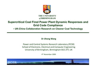THE UNIVERSITY
                            of BIRMINGHAM
Supercritical Coal Fired Power Plant Dynamic Responses and
                                      p
                    Grid Code Compliance
   - UK-China Collaboration Research on Cleaner Coal Technology


                               Dr Jihong Wang

            Power and Control Systems Research Laboratory (PCSR)
           School of Electronic, Electrical and Computer Engineering
              University of Birmingham, Birmingham B15 2TT, UK
              University of Birmingham Birmingham B15 2TT UK
                               4th November 2009



PCSR
 