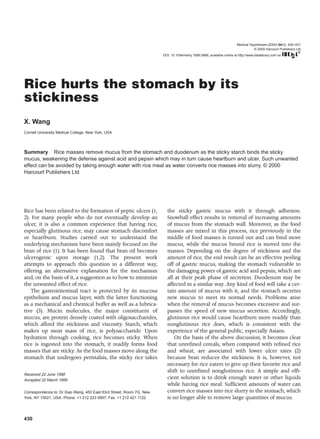 430
Rice has been related to the formation of peptic ulcers (1,
2). For many people who do not eventually develop an
ulcer, it is also a common experience that having rice,
especially glutinous rice, may cause stomach discomfort
or heartburn. Studies carried out to understand the
underlying mechanism have been mainly focused on the
bran of rice (1). It has been found that bran oil becomes
ulcerogenic upon storage (1,2). The present work
attempts to approach this question in a different way,
offering an alternative explanation for the mechanism
and, on the basis of it, a suggestion as to how to minimize
the unwanted effect of rice.
The gastrointestinal tract is protected by its mucosa
epithelium and mucus layer, with the latter functioning
as a mechanical and chemical buffer as well as a lubrica-
tive (3). Mucin molecules, the major constituent of
mucus, are protein densely coated with oligosaccharides,
which afford the stickiness and viscosity. Starch, which
makes up most mass of rice, is polysaccharide. Upon
hydration through cooking, rice becomes sticky. When
rice is ingested into the stomach, it readily forms food
masses that are sticky. As the food masses move along the
stomach that undergoes peristalsis, the sticky rice takes
the sticky gastric mucus with it through adhesion.
Snowball effect results in removal of increasing amounts
of mucus from the stomach wall. Moreover, as the food
masses are mixed in this process, rice previously in the
middle of food masses is turned out and can bind more
mucus, while the mucus bound rice is moved into the
masses. Depending on the degree of stickiness and the
amount of rice, the end result can be an effective peeling
off of gastric mucus, making the stomach vulnerable to
the damaging power of gastric acid and pepsin, which are
all at their peak phase of secretion. Duodenum may be
affected in a similar way. Any kind of food will take a cer-
tain amount of mucus with it, and the stomach secretes
new mucus to meet its normal needs. Problems arise
when the removal of mucus becomes excessive and sur-
passes the speed of new mucus secretion. Accordingly,
glutinous rice would cause heartburn more readily than
nonglutinous rice does, which is consistent with the
experience of the general public, especially Asians.
On the basis of the above discussion, it becomes clear
that unrefined cereals, when compared with refined rice
and wheat, are associated with lower ulcer rates (2)
because bran reduces the stickiness. It is, however, not
necessary for rice eaters to give up their favorite rice and
shift to unrefined nonglutinous rice. A simple and effi-
cient solution is to drink enough water or other liquids
while having rice meal. Sufficient amounts of water can
convert rice masses into rice slurry in the stomach, which
is no longer able to remove large quantities of mucus.
Rice hurts the stomach by its
stickiness
X. Wang
Cornell University Medical College, New York, USA
Summary Rice masses remove mucus from the stomach and duodenum as the sticky starch binds the sticky
mucus, weakening the defense against acid and pepsin which may in turn cause heartburn and ulcer. Such unwanted
effect can be avoided by taking enough water with rice meal as water converts rice masses into slurry. © 2000
Harcourt Publishers Ltd
Received 22 June 1998
Accepted 22 March 1999
Correspondence to: Dr Xiao Wang, 450 East 63rd Street, Room 7G, New
York, NY 10021, USA. Phone: +1 212 223 0997; Fax: +1 212 421 1122
Medical Hypotheses (2000) 54(3), 430–431
© 2000 Harcourt Publishers Ltd
DOI: 10.1054/mehy.1999.0868, available online at http://www.idealibrary.com on
 
