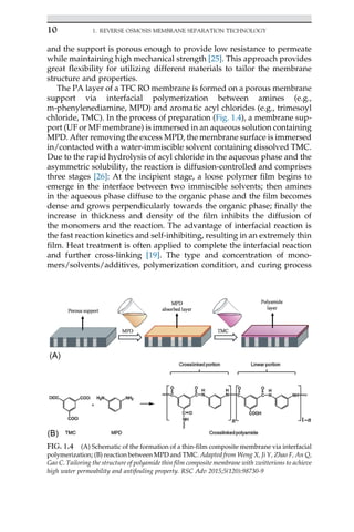 and the support is porous enough to provide low resistance to permeate
while maintaining high mechanical strength [25]. This approach provides
great flexibility for utilizing different materials to tailor the membrane
structure and properties.
The PA layer of a TFC RO membrane is formed on a porous membrane
support via interfacial polymerization between amines (e.g.,
m-phenylenediamine, MPD) and aromatic acyl chlorides (e.g., trimesoyl
chloride, TMC). In the process of preparation (Fig. 1.4), a membrane sup-
port (UF or MF membrane) is immersed in an aqueous solution containing
MPD. After removing the excess MPD, the membrane surface is immersed
in/contacted with a water-immiscible solvent containing dissolved TMC.
Due to the rapid hydrolysis of acyl chloride in the aqueous phase and the
asymmetric solubility, the reaction is diffusion-controlled and comprises
three stages [26]: At the incipient stage, a loose polymer film begins to
emerge in the interface between two immiscible solvents; then amines
in the aqueous phase diffuse to the organic phase and the film becomes
dense and grows perpendicularly towards the organic phase; finally the
increase in thickness and density of the film inhibits the diffusion of
the monomers and the reaction. The advantage of interfacial reaction is
the fast reaction kinetics and self-inhibiting, resulting in an extremely thin
film. Heat treatment is often applied to complete the interfacial reaction
and further cross-linking [19]. The type and concentration of mono-
mers/solvents/additives, polymerization condition, and curing process
FIG. 1.4 (A) Schematic of the formation of a thin-film composite membrane via interfacial
polymerization; (B) reaction between MPD and TMC. Adapted from Weng X, Ji Y, Zhao F, An Q,
Gao C. Tailoring the structure of polyamide thin film composite membrane with zwitterions to achieve
high water permeability and antifouling property. RSC Adv 2015;5(120):98730-9
10 1. REVERSE OSMOSIS MEMBRANE SEPARATION TECHNOLOGY
 
