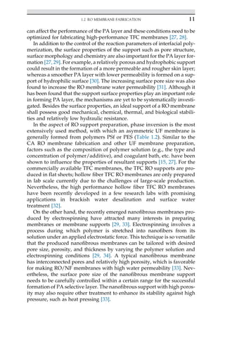 can affect the performance of the PA layer and these conditions need to be
optimized for fabricating high-performance TFC membranes [27, 28].
In addition to the control of the reaction parameters of interfacial poly-
merization, the surface properties of the support such as pore structure,
surface morphology and chemistry are also important for the PA layer for-
mation [27, 29]. For example, a relatively porous and hydrophobic support
could result in the formation of a more permeable and rougher skin layer;
whereas a smoother PA layer with lower permeability is formed on a sup-
port of hydrophilic surface [30]. The increasing surface pore size was also
found to increase the RO membrane water permeability [31]. Although it
has been found that the support surface properties play an important role
in forming PA layer, the mechanisms are yet to be systematically investi-
gated. Besides the surface properties, an ideal support of a RO membrane
shall possess good mechanical, chemical, thermal, and biological stabili-
ties and relatively low hydraulic resistance.
In the aspect of RO support preparation, phase inversion is the most
extensively used method, with which an asymmetric UF membrane is
generally formed from polymers PSf or PES (Table 1.2). Similar to the
CA RO membrane fabrication and other UF membrane preparation,
factors such as the composition of polymer solution (e.g., the type and
concentration of polymer/additive), and coagulant bath, etc. have been
shown to influence the properties of resultant supports [15, 27]. For the
commercially available TFC membranes, the TFC RO supports are pro-
duced in flat sheets; hollow fiber TFC RO membranes are only prepared
in lab scale currently due to the challenges of large-scale production.
Nevertheless, the high performance hollow fiber TFC RO membranes
have been recently developed in a few research labs with promising
applications in brackish water desalination and surface water
treatment [32].
On the other hand, the recently emerged nanofibrous membranes pro-
duced by electrospinning have attracted many interests in preparing
membranes or membrane supports [29, 33]. Electrospinning involves a
process during which polymer is stretched into nanofibers from its
solution under an applied electrostatic force. This technique is so versatile
that the produced nanofibrous membranes can be tailored with desired
pore size, porosity, and thickness by varying the polymer solution and
electrospinning conditions [29, 34]. A typical nanofibrous membrane
has interconnected pores and relatively high porosity, which is favorable
for making RO/NF membranes with high water permeability [33]. Nev-
ertheless, the surface pore size of the nanofibrous membrane support
needs to be carefully controlled within a certain range for the successful
formation of PA selective layer. The nanofibrous support with high poros-
ity may also require other treatment to enhance its stability against high
pressure, such as heat pressing [33].
11
1.2 RO MEMBRANE FABRICATION
 