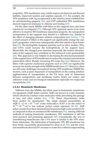 properties, TFN membranes may exhibit improved chemical and thermal
stability, improved reaction and sorption capacity [27]. For example, the
TFN membrane with Ag incorporated in the selective layer exhibited bet-
ter anti-biofouling property [44], and CNT embedded TFN membranes
showed improved resistance to chlorine and fouling [45].
On the other hand, MMMs with fillers in the supports have also been
extensively investigated [27]. Although TFN approach seems to be more
effective to improve RO membrane separation property, the nanoparticle
incorporation in the supports may benefit in a different way. Similar to
the effect of changing polymer solution composition (see Section 1.3.2),
a small amount of fillers in the support can significantly change the sup-
port’s properties, which may subsequently affect the selective layer forma-
tion [27]. The hydrophilic inorganic particles such as silica, zeolites, TiO2,
and CNTs could increase the hydrophilicity of the support layer.
Meanwhile, the changed pore structure (especially the surface character-
istics of the support) may contribute to the enhanced water permeability
[46]. This approach is very helpful in decreasing the structural parameter
of the support layer of FO membranes to reduce the internal concentration
polarization effect, thereby increasing FO water flux [46]. Moreover, the
fillers with superior mechanical property such as CNT can significantly
increase the tensile strength of the MMM membranes [47]. However, there
are still some challenges encountered during TFN membrane/MMM fab-
rication, such as poor dispersion of nanoparticles in the casting solution,
agglomeration of nanoparticles in the PA layer, lack of interaction
between nanoparticles and membrane matrix (leach out easily), and
unknown water and ion transport mechanisms especially for nonporous
nanoparticles [10].
1.2.4.2 Biomimetic Membranes
Different from the MMMs, the fillers used in biomimetic membranes
are aquaporin (AQP) laden vesicles. AQPs are known as water channels,
which selectively conduct water molecules while preventing the passage
of ions and other solutes (Fig. 1.7A). These characteristics make
them perfect for desalination. The single channel permeability of
AQP is 2–14  1014
cm3
water molecules/s (CNT is on the orders of
1014
–1012
cm3
/s but without perfect solute rejection) [48–50]. AQP
laden vesicles have been demonstrated to possess high water productivity
as compared to that of commercial RO membranes [51]. Among different
methods of making biomimetic membranes, TFC membrane is still the
most practical and promising approach [48]. Conceptually, the way of
immobilizing biomolecules into a PA layer is similar to the TFN mem-
brane fabrication. The fabrication of biomimetic TFC RO membrane has
been firstly successfully demonstrated by Zhao et al. [52], and the resul-
tant membrane showed 25% increase in water flux without compromising
14 1. REVERSE OSMOSIS MEMBRANE SEPARATION TECHNOLOGY
 