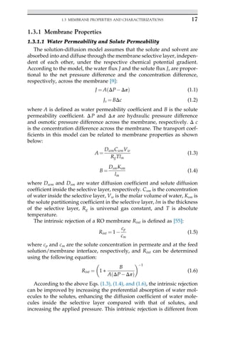 1.3.1 Membrane Properties
1.3.1.1 Water Permeability and Solute Permeability
The solution-diffusion model assumes that the solute and solvent are
absorbed into and diffuse through the membrane selective layer, indepen-
dent of each other, under the respective chemical potential gradient.
According to the model, the water flux J and the solute flux Js are propor-
tional to the net pressure difference and the concentration difference,
respectively, across the membrane [9]:
J ¼ A ΔPΔπ
ð Þ (1.1)
Js ¼ BΔc (1.2)
where A is defined as water permeability coefficient and B is the solute
permeability coefficient. ΔP and Δπ are hydraulic pressure difference
and osmotic pressure difference across the membrane, respectively. Δ c
is the concentration difference across the membrane. The transport coef-
ficients in this model can be related to membrane properties as shown
below:
A ¼
DwmCwmVw
RgTlm
(1.3)
B ¼
DsmKsm
lm
(1.4)
where Dwm and Dsm are water diffusion coefficient and solute diffusion
coefficient inside the selective layer, respectively. Csm is the concentration
of water inside the selective layer, Vw is the molar volume of water, Ksm is
the solute partitioning coefficient in the selective layer, lm is the thickness
of the selective layer, Rg is universal gas constant, and T is absolute
temperature.
The intrinsic rejection of a RO membrane Rint is defined as [55]:
Rint ¼ 1
cp
cm
(1.5)
where cp and cm are the solute concentration in permeate and at the feed
solution/membrane interface, respectively, and Rint can be determined
using the following equation:
Rint ¼ 1 +
B
A ΔPΔπ
ð Þ
 1
(1.6)
According to the above Eqs. (1.3), (1.4), and (1.6), the intrinsic rejection
can be improved by increasing the preferential absorption of water mol-
ecules to the solutes, enhancing the diffusion coefficient of water mole-
cules inside the selective layer compared with that of solutes, and
increasing the applied pressure. This intrinsic rejection is different from
17
1.3 MEMBRANE PROPERTIES AND CHARACTERIZATIONS
 