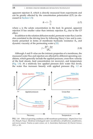 apparent rejection R, which is directly measured from experiments and
can be greatly affected by the concentration polarization (CP) (as dis-
cussed in Section 1.5):
R ¼ 1
cp
cf
(1.7)
where cf is the solute concentration in the feed. In general, apparent
rejection R has smaller value than intrinsic rejection Rint due to the CP
effect.
In addition to the solution diffusion model, permeate water flux J can be
also correlated to the driving force by following Darcy’s law and is com-
monly presented in terms of membrane hydraulic resistance Rm and
dynamic viscosity of the permeating water η [9]:
J ¼
ΔPΔπ
ηRm
(1.8)
Although A and B value are the intrinsic properties of a membrane, the
measured water flux and rejection are affected by different operating con-
ditions, which generally include the applied pressure, cross-flow velocity
of the feed stream, feed concentration (or recovery), and temperature
(Fig. 1.8). At a relatively low applied pressure (low water flux level),
the water flux increases linearly with applied pressure (Eq. 1.2 or
FIG. 1.8 Effect of operating conditions on RO membrane performance. Adapted from Fane
AG, Wang R, Tang C. Membrane technology for water: microfiltration, ultrafiltration, nanofiltration,
and reverse osmosis. Treatise on water science, vol. 4. Amsterdam; Hackensack, NJ: Elsevier Science;
2011. p. 301.
18 1. REVERSE OSMOSIS MEMBRANE SEPARATION TECHNOLOGY
 