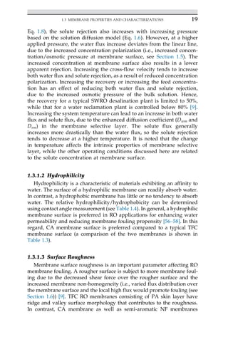 Eq. 1.8), the solute rejection also increases with increasing pressure
based on the solution diffusion model (Eq. 1.6). However, at a higher
applied pressure, the water flux increase deviates from the linear line,
due to the increased concentration polarization (i.e., increased concen-
tration/osmotic pressure at membrane surface, see Section 1.5). The
increased concentration at membrane surface also results in a lower
apparent rejection. Increasing the cross-flow velocity tends to increase
both water flux and solute rejection, as a result of reduced concentration
polarization. Increasing the recovery or increasing the feed concentra-
tion has an effect of reducing both water flux and solute rejection,
due to the increased osmotic pressure of the bulk solution. Hence,
the recovery for a typical SWRO desalination plant is limited to 50%,
while that for a water reclamation plant is controlled below 80% [9].
Increasing the system temperature can lead to an increase in both water
flux and solute flux, due to the enhanced diffusion coefficient (Dwm and
Dsm) in the membrane selective layer. The solute flux generally
increases more drastically than the water flux, so the solute rejection
tends to decrease at a higher temperature. It is noted that the change
in temperature affects the intrinsic properties of membrane selective
layer, while the other operating conditions discussed here are related
to the solute concentration at membrane surface.
1.3.1.2 Hydrophilicity
Hydrophilicity is a characteristic of materials exhibiting an affinity to
water. The surface of a hydrophilic membrane can readily absorb water.
In contrast, a hydrophobic membrane has little or no tendency to absorb
water. The relative hydrophilicity/hydrophobicity can be determined
using contact angle measurement (see Table 1.4). In general, a hydrophilic
membrane surface is preferred in RO applications for enhancing water
permeability and reducing membrane fouling propensity [56–58]. In this
regard, CA membrane surface is preferred compared to a typical TFC
membrane surface (a comparison of the two membranes is shown in
Table 1.3).
1.3.1.3 Surface Roughness
Membrane surface roughness is an important parameter affecting RO
membrane fouling. A rougher surface is subject to more membrane foul-
ing due to the decreased shear force over the rougher surface and the
increased membrane non-homogeneity (i.e., varied flux distribution over
the membrane surface and the local high flux would promote fouling (see
Section 1.6)) [9]. TFC RO membranes consisting of PA skin layer have
ridge and valley surface morphology that contributes to the roughness.
In contrast, CA membrane as well as semi-aromatic NF membranes
19
1.3 MEMBRANE PROPERTIES AND CHARACTERIZATIONS
 