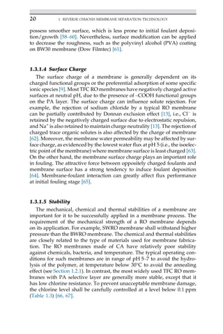 possess smoother surface, which is less prone to initial foulant deposi-
tion/growth [58–60]. Nevertheless, surface modification can be applied
to decrease the roughness, such as the polyvinyl alcohol (PVA) coating
on BW30 membrane (Dow Filmtec) [61].
1.3.1.4 Surface Charge
The surface charge of a membrane is generally dependent on its
charged functional groups or the preferential adsorption of some specific
ionic species [9]. Most TFC RO membranes have negatively charged active
surfaces at neutral pH, due to the presence of –COOH functional groups
on the PA layer. The surface charge can influence solute rejection. For
example, the rejection of sodium chloride by a typical RO membrane
can be partially contributed by Donnan exclusion effect [13], i.e., Cl
is
retained by the negatively charged surface due to electrostatic repulsion,
and Na+
is also retained to maintain charge neutrality [13]. The rejection of
charged trace organic solutes is also affected by the charge of membrane
[62]. Moreover, the membrane water permeability may be affected by sur-
face charge, as evidenced by the lowest water flux at pH 5 (i.e., the isoelec-
tric point of the membrane) where membrane surface is least charged [63].
On the other hand, the membrane surface charge plays an important role
in fouling. The attractive force between oppositely charged foulants and
membrane surface has a strong tendency to induce foulant deposition
[64]. Membrane-foulant interaction can greatly affect flux performance
at initial fouling stage [65].
1.3.1.5 Stability
The mechanical, chemical and thermal stabilities of a membrane are
important for it to be successfully applied in a membrane process. The
requirement of the mechanical strength of a RO membrane depends
on its application. For example, SWRO membrane shall withstand higher
pressure than the BWRO membrane. The chemical and thermal stabilities
are closely related to the type of materials used for membrane fabrica-
tion. The RO membranes made of CA have relatively poor stability
against chemicals, bacteria, and temperature. The typical operating con-
ditions for such membranes are in range of pH 5–7 to avoid the hydro-
lysis of the polymer, at temperature below 30°C to avoid the annealing
effect (see Section 1.2.1). In contrast, the most widely used TFC RO mem-
branes with PA selective layer are generally more stable, except that it
has low chlorine resistance. To prevent unacceptable membrane damage,
the chlorine level shall be carefully controlled at a level below 0.1 ppm
(Table 1.3) [66, 67].
20 1. REVERSE OSMOSIS MEMBRANE SEPARATION TECHNOLOGY
 