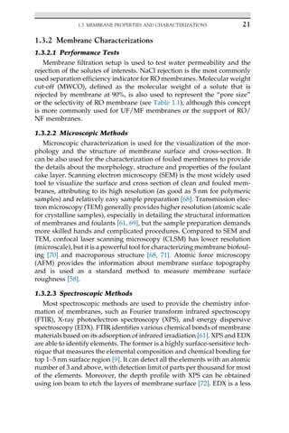 1.3.2 Membrane Characterizations
1.3.2.1 Performance Tests
Membrane filtration setup is used to test water permeability and the
rejection of the solutes of interests. NaCl rejection is the most commonly
used separation efficiency indicator for RO membranes. Molecular weight
cut-off (MWCO), defined as the molecular weight of a solute that is
rejected by membrane at 90%, is also used to represent the “pore size”
or the selectivity of RO membrane (see Table 1.1), although this concept
is more commonly used for UF/MF membranes or the support of RO/
NF membranes.
1.3.2.2 Microscopic Methods
Microscopic characterization is used for the visualization of the mor-
phology and the structure of membrane surface and cross-section. It
can be also used for the characterization of fouled membranes to provide
the details about the morphology, structure and properties of the foulant
cake layer. Scanning electron microscopy (SEM) is the most widely used
tool to visualize the surface and cross section of clean and fouled mem-
branes, attributing to its high resolution (as good as 5 nm for polymeric
samples) and relatively easy sample preparation [68]. Transmission elec-
tron microscopy (TEM) generally provides higher resolution (atomic scale
for crystalline samples), especially in detailing the structural information
of membranes and foulants [61, 69], but the sample preparation demands
more skilled hands and complicated procedures. Compared to SEM and
TEM, confocal laser scanning microscopy (CLSM) has lower resolution
(microscale), but it is a powerful tool for characterizing membrane biofoul-
ing [70] and macroporous structure [68, 71]. Atomic force microscopy
(AFM) provides the information about membrane surface topography
and is used as a standard method to measure membrane surface
roughness [58].
1.3.2.3 Spectroscopic Methods
Most spectroscopic methods are used to provide the chemistry infor-
mation of membranes, such as Fourier transform infrared spectroscopy
(FTIR), X-ray photoelectron spectroscopy (XPS), and energy dispersive
spectroscopy (EDX). FTIR identifies various chemical bonds of membrane
materials based on its adsorption of infrared irradiation [61]. XPS and EDX
are able to identify elements. The former is a highly surface-sensitive tech-
nique that measures the elemental composition and chemical bonding for
top 1–5 nm surface region [9]. It can detect all the elements with an atomic
number of 3 and above, with detection limit of parts per thousand for most
of the elements. Moreover, the depth profile with XPS can be obtained
using ion beam to etch the layers of membrane surface [72]. EDX is a less
21
1.3 MEMBRANE PROPERTIES AND CHARACTERIZATIONS
 