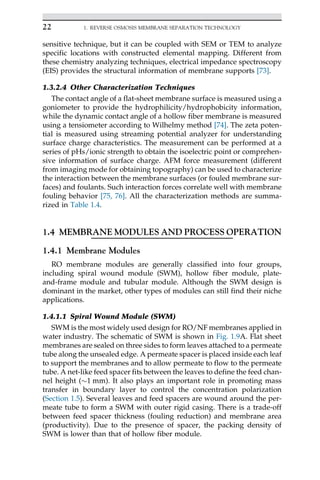 sensitive technique, but it can be coupled with SEM or TEM to analyze
specific locations with constructed elemental mapping. Different from
these chemistry analyzing techniques, electrical impedance spectroscopy
(EIS) provides the structural information of membrane supports [73].
1.3.2.4 Other Characterization Techniques
The contact angle of a flat-sheet membrane surface is measured using a
goniometer to provide the hydrophilicity/hydrophobicity information,
while the dynamic contact angle of a hollow fiber membrane is measured
using a tensiometer according to Wilhelmy method [74]. The zeta poten-
tial is measured using streaming potential analyzer for understanding
surface charge characteristics. The measurement can be performed at a
series of pHs/ionic strength to obtain the isoelectric point or comprehen-
sive information of surface charge. AFM force measurement (different
from imaging mode for obtaining topography) can be used to characterize
the interaction between the membrane surfaces (or fouled membrane sur-
faces) and foulants. Such interaction forces correlate well with membrane
fouling behavior [75, 76]. All the characterization methods are summa-
rized in Table 1.4.
1.4 MEMBRANE MODULES AND PROCESS OPERATION
1.4.1 Membrane Modules
RO membrane modules are generally classified into four groups,
including spiral wound module (SWM), hollow fiber module, plate-
and-frame module and tubular module. Although the SWM design is
dominant in the market, other types of modules can still find their niche
applications.
1.4.1.1 Spiral Wound Module (SWM)
SWM is the most widely used design for RO/NF membranes applied in
water industry. The schematic of SWM is shown in Fig. 1.9A. Flat sheet
membranes are sealed on three sides to form leaves attached to a permeate
tube along the unsealed edge. A permeate spacer is placed inside each leaf
to support the membranes and to allow permeate to flow to the permeate
tube. A net-like feed spacer fits between the leaves to define the feed chan-
nel height (1 mm). It also plays an important role in promoting mass
transfer in boundary layer to control the concentration polarization
(Section 1.5). Several leaves and feed spacers are wound around the per-
meate tube to form a SWM with outer rigid casing. There is a trade-off
between feed spacer thickness (fouling reduction) and membrane area
(productivity). Due to the presence of spacer, the packing density of
SWM is lower than that of hollow fiber module.
22 1. REVERSE OSMOSIS MEMBRANE SEPARATION TECHNOLOGY
 