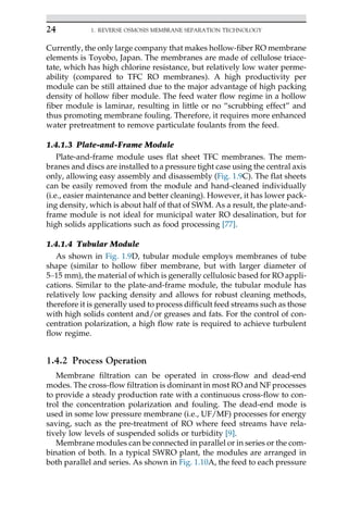 Currently, the only large company that makes hollow-fiber RO membrane
elements is Toyobo, Japan. The membranes are made of cellulose triace-
tate, which has high chlorine resistance, but relatively low water perme-
ability (compared to TFC RO membranes). A high productivity per
module can be still attained due to the major advantage of high packing
density of hollow fiber module. The feed water flow regime in a hollow
fiber module is laminar, resulting in little or no “scrubbing effect” and
thus promoting membrane fouling. Therefore, it requires more enhanced
water pretreatment to remove particulate foulants from the feed.
1.4.1.3 Plate-and-Frame Module
Plate-and-frame module uses flat sheet TFC membranes. The mem-
branes and discs are installed to a pressure tight case using the central axis
only, allowing easy assembly and disassembly (Fig. 1.9C). The flat sheets
can be easily removed from the module and hand-cleaned individually
(i.e., easier maintenance and better cleaning). However, it has lower pack-
ing density, which is about half of that of SWM. As a result, the plate-and-
frame module is not ideal for municipal water RO desalination, but for
high solids applications such as food processing [77].
1.4.1.4 Tubular Module
As shown in Fig. 1.9D, tubular module employs membranes of tube
shape (similar to hollow fiber membrane, but with larger diameter of
5–15 mm), the material of which is generally cellulosic based for RO appli-
cations. Similar to the plate-and-frame module, the tubular module has
relatively low packing density and allows for robust cleaning methods,
therefore it is generally used to process difficult feed streams such as those
with high solids content and/or greases and fats. For the control of con-
centration polarization, a high flow rate is required to achieve turbulent
flow regime.
1.4.2 Process Operation
Membrane filtration can be operated in cross-flow and dead-end
modes. The cross-flow filtration is dominant in most RO and NF processes
to provide a steady production rate with a continuous cross-flow to con-
trol the concentration polarization and fouling. The dead-end mode is
used in some low pressure membrane (i.e., UF/MF) processes for energy
saving, such as the pre-treatment of RO where feed streams have rela-
tively low levels of suspended solids or turbidity [9].
Membrane modules can be connected in parallel or in series or the com-
bination of both. In a typical SWRO plant, the modules are arranged in
both parallel and series. As shown in Fig. 1.10A, the feed to each pressure
24 1. REVERSE OSMOSIS MEMBRANE SEPARATION TECHNOLOGY
 